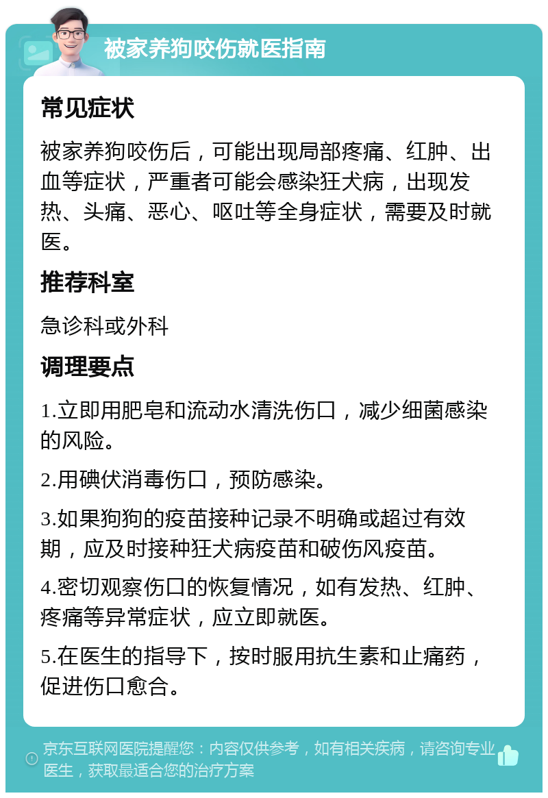 被家养狗咬伤就医指南 常见症状 被家养狗咬伤后，可能出现局部疼痛、红肿、出血等症状，严重者可能会感染狂犬病，出现发热、头痛、恶心、呕吐等全身症状，需要及时就医。 推荐科室 急诊科或外科 调理要点 1.立即用肥皂和流动水清洗伤口，减少细菌感染的风险。 2.用碘伏消毒伤口，预防感染。 3.如果狗狗的疫苗接种记录不明确或超过有效期，应及时接种狂犬病疫苗和破伤风疫苗。 4.密切观察伤口的恢复情况，如有发热、红肿、疼痛等异常症状，应立即就医。 5.在医生的指导下，按时服用抗生素和止痛药，促进伤口愈合。