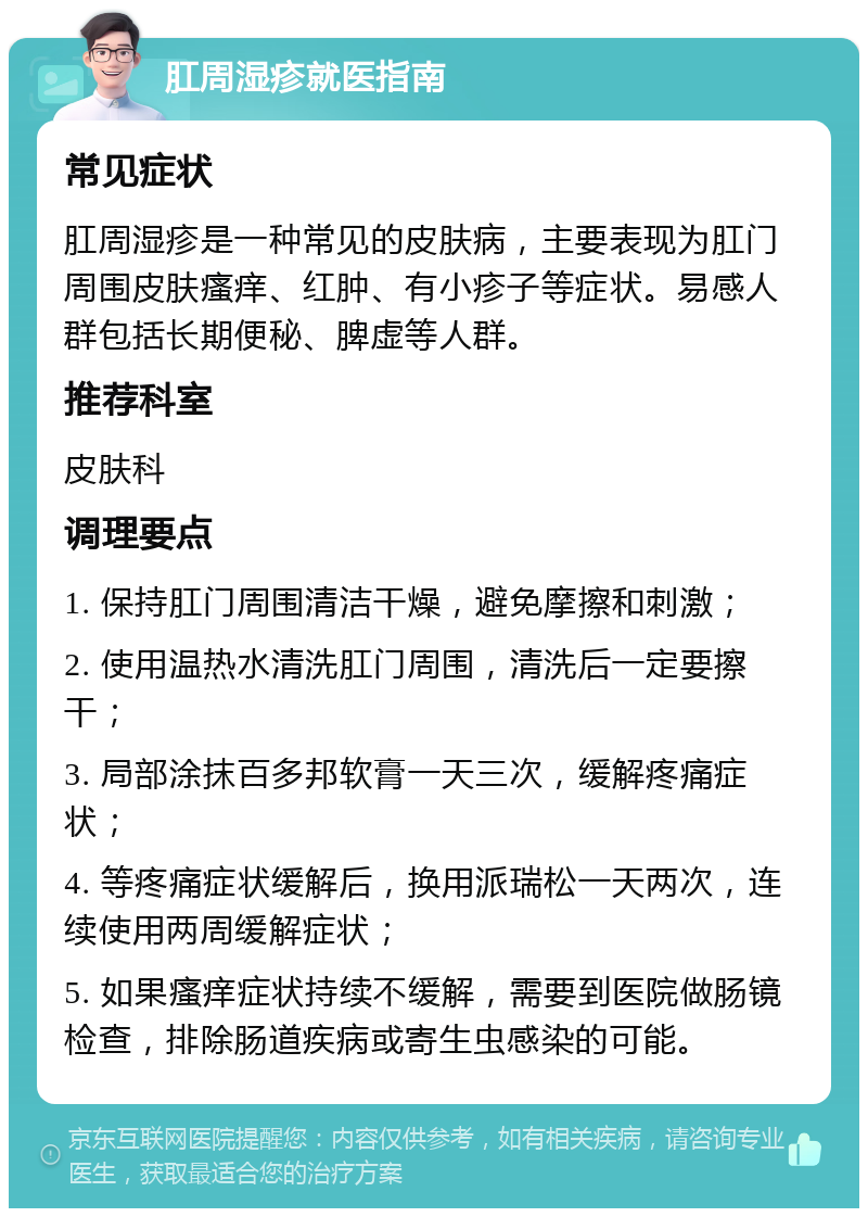 肛周湿疹就医指南 常见症状 肛周湿疹是一种常见的皮肤病，主要表现为肛门周围皮肤瘙痒、红肿、有小疹子等症状。易感人群包括长期便秘、脾虚等人群。 推荐科室 皮肤科 调理要点 1. 保持肛门周围清洁干燥，避免摩擦和刺激； 2. 使用温热水清洗肛门周围，清洗后一定要擦干； 3. 局部涂抹百多邦软膏一天三次，缓解疼痛症状； 4. 等疼痛症状缓解后，换用派瑞松一天两次，连续使用两周缓解症状； 5. 如果瘙痒症状持续不缓解，需要到医院做肠镜检查，排除肠道疾病或寄生虫感染的可能。