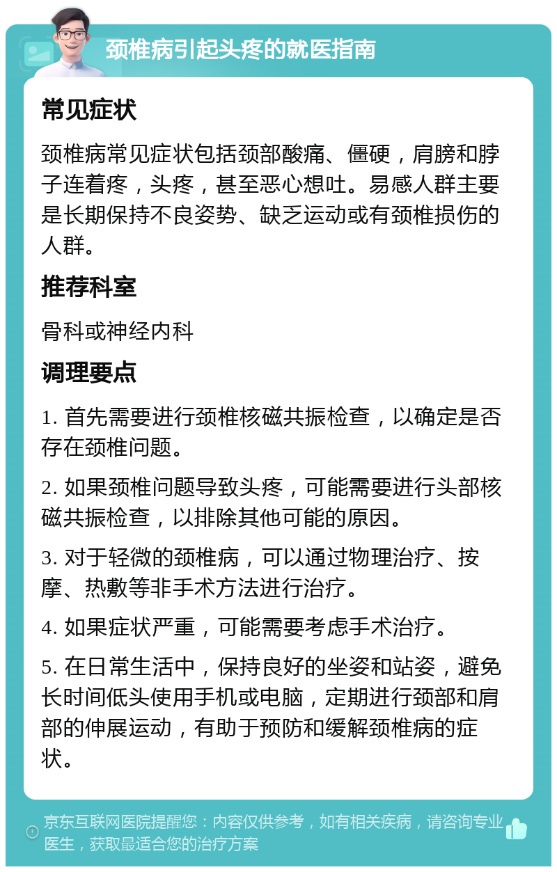 颈椎病引起头疼的就医指南 常见症状 颈椎病常见症状包括颈部酸痛、僵硬，肩膀和脖子连着疼，头疼，甚至恶心想吐。易感人群主要是长期保持不良姿势、缺乏运动或有颈椎损伤的人群。 推荐科室 骨科或神经内科 调理要点 1. 首先需要进行颈椎核磁共振检查，以确定是否存在颈椎问题。 2. 如果颈椎问题导致头疼，可能需要进行头部核磁共振检查，以排除其他可能的原因。 3. 对于轻微的颈椎病，可以通过物理治疗、按摩、热敷等非手术方法进行治疗。 4. 如果症状严重，可能需要考虑手术治疗。 5. 在日常生活中，保持良好的坐姿和站姿，避免长时间低头使用手机或电脑，定期进行颈部和肩部的伸展运动，有助于预防和缓解颈椎病的症状。