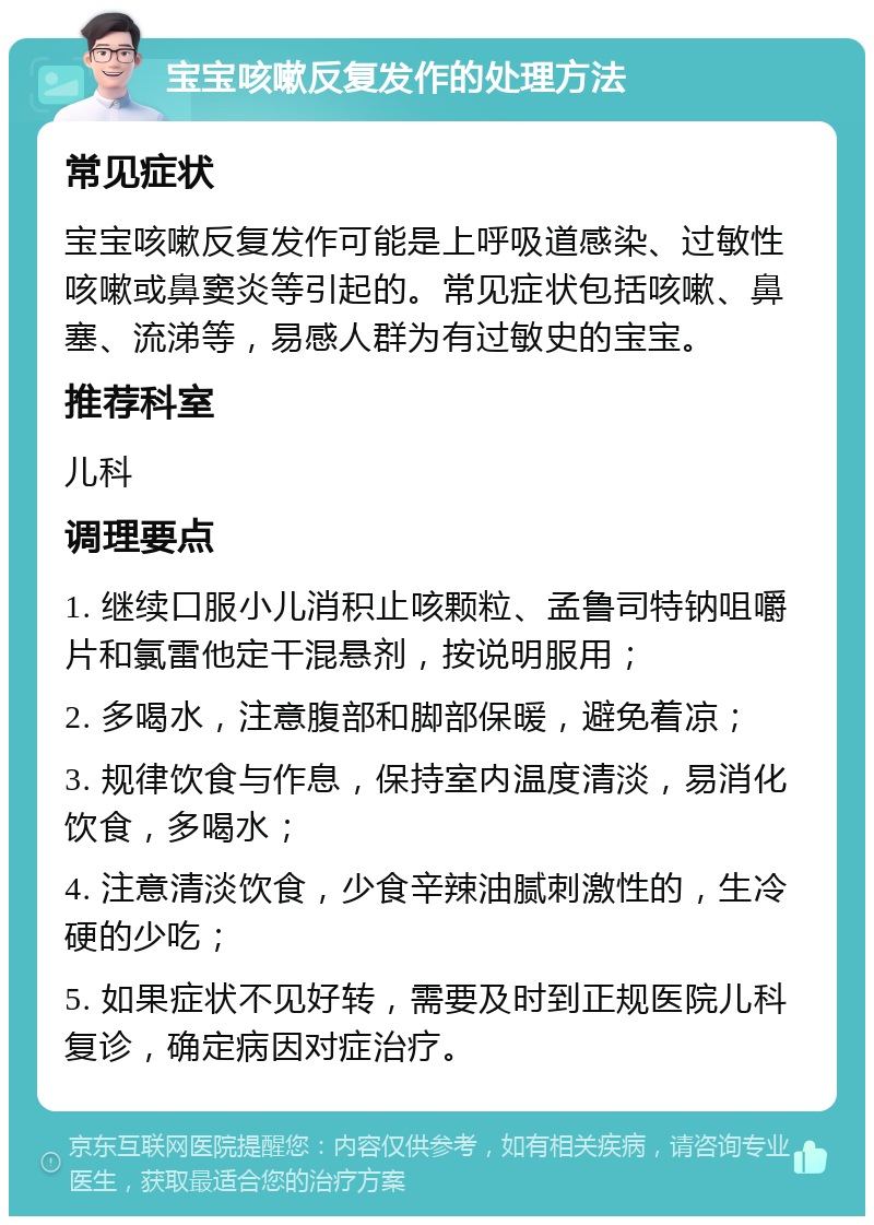 宝宝咳嗽反复发作的处理方法 常见症状 宝宝咳嗽反复发作可能是上呼吸道感染、过敏性咳嗽或鼻窦炎等引起的。常见症状包括咳嗽、鼻塞、流涕等，易感人群为有过敏史的宝宝。 推荐科室 儿科 调理要点 1. 继续口服小儿消积止咳颗粒、孟鲁司特钠咀嚼片和氯雷他定干混悬剂，按说明服用； 2. 多喝水，注意腹部和脚部保暖，避免着凉； 3. 规律饮食与作息，保持室内温度清淡，易消化饮食，多喝水； 4. 注意清淡饮食，少食辛辣油腻刺激性的，生冷硬的少吃； 5. 如果症状不见好转，需要及时到正规医院儿科复诊，确定病因对症治疗。