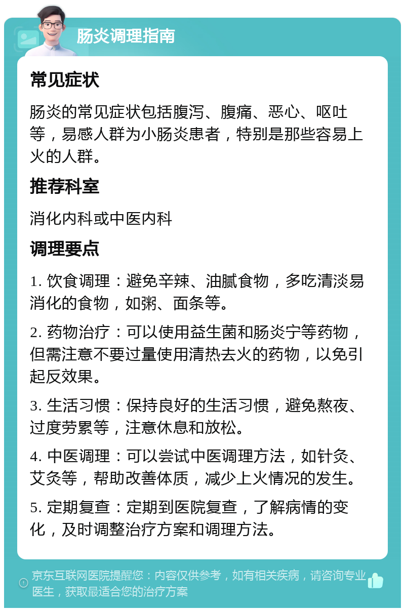 肠炎调理指南 常见症状 肠炎的常见症状包括腹泻、腹痛、恶心、呕吐等，易感人群为小肠炎患者，特别是那些容易上火的人群。 推荐科室 消化内科或中医内科 调理要点 1. 饮食调理：避免辛辣、油腻食物，多吃清淡易消化的食物，如粥、面条等。 2. 药物治疗：可以使用益生菌和肠炎宁等药物，但需注意不要过量使用清热去火的药物，以免引起反效果。 3. 生活习惯：保持良好的生活习惯，避免熬夜、过度劳累等，注意休息和放松。 4. 中医调理：可以尝试中医调理方法，如针灸、艾灸等，帮助改善体质，减少上火情况的发生。 5. 定期复查：定期到医院复查，了解病情的变化，及时调整治疗方案和调理方法。