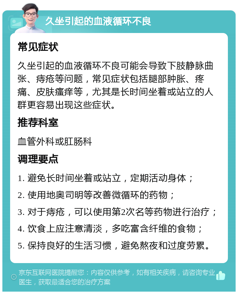 久坐引起的血液循环不良 常见症状 久坐引起的血液循环不良可能会导致下肢静脉曲张、痔疮等问题，常见症状包括腿部肿胀、疼痛、皮肤瘙痒等，尤其是长时间坐着或站立的人群更容易出现这些症状。 推荐科室 血管外科或肛肠科 调理要点 1. 避免长时间坐着或站立，定期活动身体； 2. 使用地奥司明等改善微循环的药物； 3. 对于痔疮，可以使用第2次名等药物进行治疗； 4. 饮食上应注意清淡，多吃富含纤维的食物； 5. 保持良好的生活习惯，避免熬夜和过度劳累。