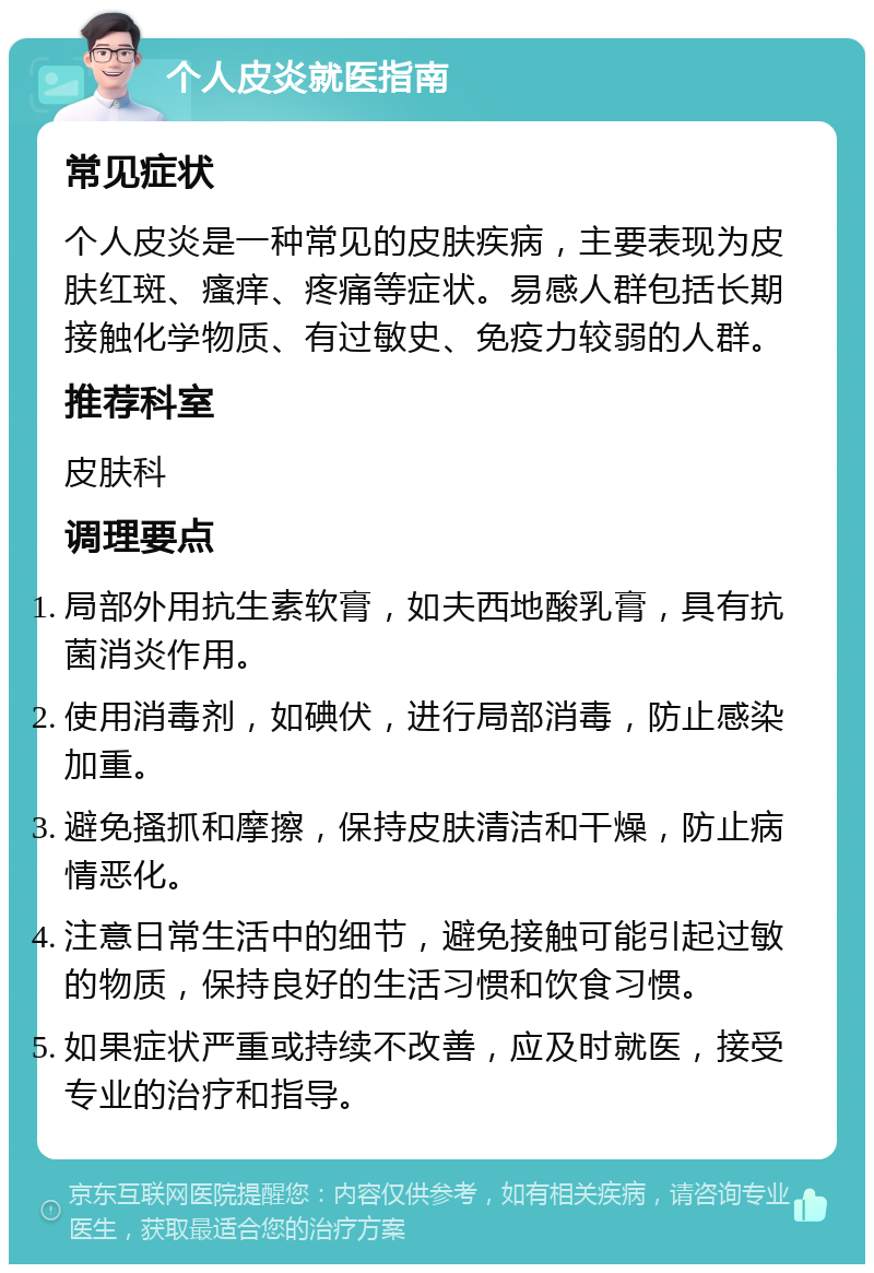 个人皮炎就医指南 常见症状 个人皮炎是一种常见的皮肤疾病，主要表现为皮肤红斑、瘙痒、疼痛等症状。易感人群包括长期接触化学物质、有过敏史、免疫力较弱的人群。 推荐科室 皮肤科 调理要点 局部外用抗生素软膏，如夫西地酸乳膏，具有抗菌消炎作用。 使用消毒剂，如碘伏，进行局部消毒，防止感染加重。 避免搔抓和摩擦，保持皮肤清洁和干燥，防止病情恶化。 注意日常生活中的细节，避免接触可能引起过敏的物质，保持良好的生活习惯和饮食习惯。 如果症状严重或持续不改善，应及时就医，接受专业的治疗和指导。