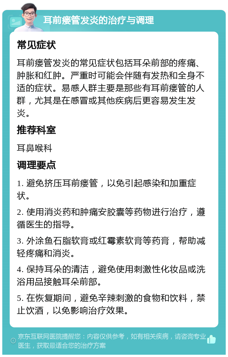 耳前瘘管发炎的治疗与调理 常见症状 耳前瘘管发炎的常见症状包括耳朵前部的疼痛、肿胀和红肿。严重时可能会伴随有发热和全身不适的症状。易感人群主要是那些有耳前瘘管的人群，尤其是在感冒或其他疾病后更容易发生发炎。 推荐科室 耳鼻喉科 调理要点 1. 避免挤压耳前瘘管，以免引起感染和加重症状。 2. 使用消炎药和肿痛安胶囊等药物进行治疗，遵循医生的指导。 3. 外涂鱼石脂软膏或红霉素软膏等药膏，帮助减轻疼痛和消炎。 4. 保持耳朵的清洁，避免使用刺激性化妆品或洗浴用品接触耳朵前部。 5. 在恢复期间，避免辛辣刺激的食物和饮料，禁止饮酒，以免影响治疗效果。