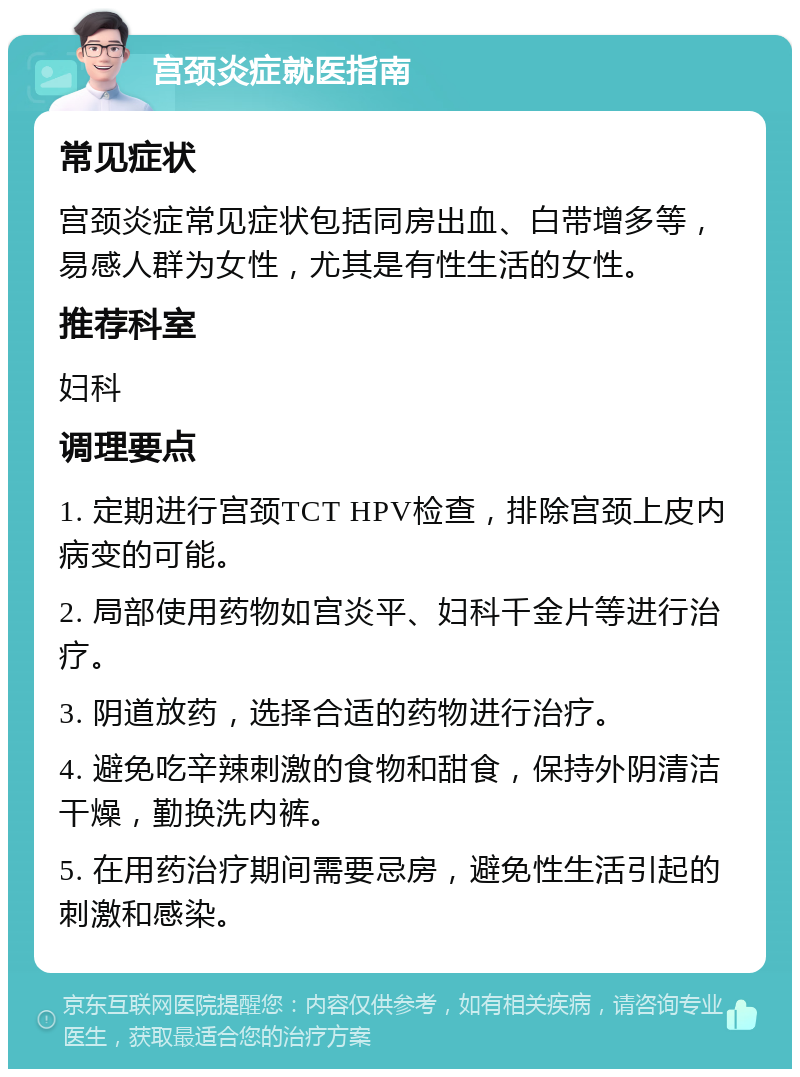 宫颈炎症就医指南 常见症状 宫颈炎症常见症状包括同房出血、白带增多等，易感人群为女性，尤其是有性生活的女性。 推荐科室 妇科 调理要点 1. 定期进行宫颈TCT HPV检查，排除宫颈上皮内病变的可能。 2. 局部使用药物如宫炎平、妇科千金片等进行治疗。 3. 阴道放药，选择合适的药物进行治疗。 4. 避免吃辛辣刺激的食物和甜食，保持外阴清洁干燥，勤换洗内裤。 5. 在用药治疗期间需要忌房，避免性生活引起的刺激和感染。