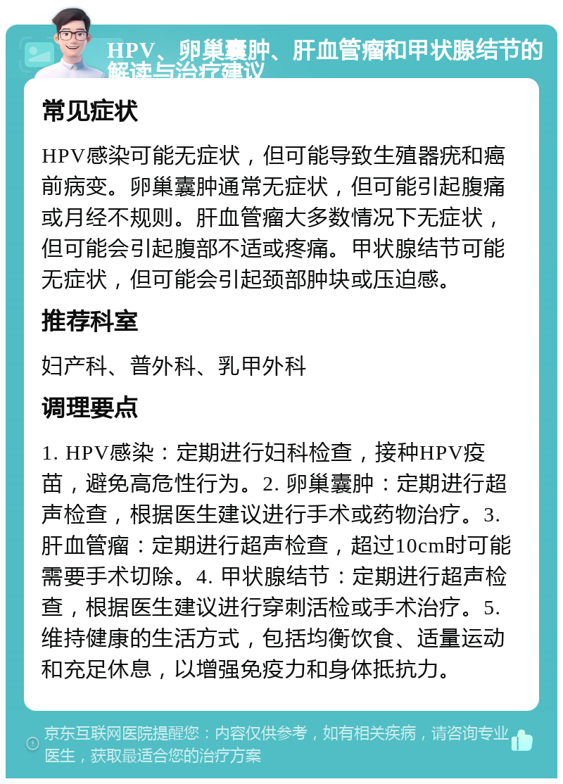 HPV、卵巢囊肿、肝血管瘤和甲状腺结节的解读与治疗建议 常见症状 HPV感染可能无症状，但可能导致生殖器疣和癌前病变。卵巢囊肿通常无症状，但可能引起腹痛或月经不规则。肝血管瘤大多数情况下无症状，但可能会引起腹部不适或疼痛。甲状腺结节可能无症状，但可能会引起颈部肿块或压迫感。 推荐科室 妇产科、普外科、乳甲外科 调理要点 1. HPV感染：定期进行妇科检查，接种HPV疫苗，避免高危性行为。2. 卵巢囊肿：定期进行超声检查，根据医生建议进行手术或药物治疗。3. 肝血管瘤：定期进行超声检查，超过10cm时可能需要手术切除。4. 甲状腺结节：定期进行超声检查，根据医生建议进行穿刺活检或手术治疗。5. 维持健康的生活方式，包括均衡饮食、适量运动和充足休息，以增强免疫力和身体抵抗力。