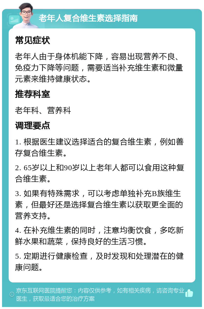 老年人复合维生素选择指南 常见症状 老年人由于身体机能下降，容易出现营养不良、免疫力下降等问题，需要适当补充维生素和微量元素来维持健康状态。 推荐科室 老年科、营养科 调理要点 1. 根据医生建议选择适合的复合维生素，例如善存复合维生素。 2. 65岁以上和90岁以上老年人都可以食用这种复合维生素。 3. 如果有特殊需求，可以考虑单独补充B族维生素，但最好还是选择复合维生素以获取更全面的营养支持。 4. 在补充维生素的同时，注意均衡饮食，多吃新鲜水果和蔬菜，保持良好的生活习惯。 5. 定期进行健康检查，及时发现和处理潜在的健康问题。