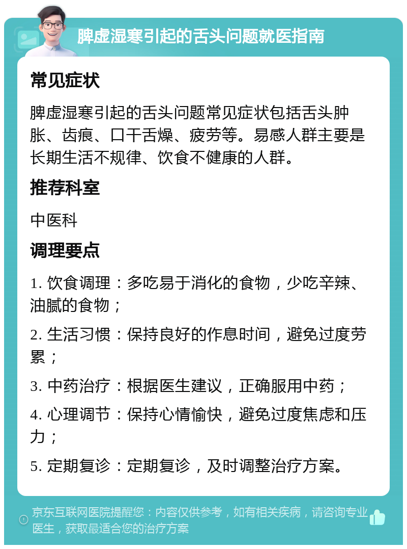 脾虚湿寒引起的舌头问题就医指南 常见症状 脾虚湿寒引起的舌头问题常见症状包括舌头肿胀、齿痕、口干舌燥、疲劳等。易感人群主要是长期生活不规律、饮食不健康的人群。 推荐科室 中医科 调理要点 1. 饮食调理：多吃易于消化的食物，少吃辛辣、油腻的食物； 2. 生活习惯：保持良好的作息时间，避免过度劳累； 3. 中药治疗：根据医生建议，正确服用中药； 4. 心理调节：保持心情愉快，避免过度焦虑和压力； 5. 定期复诊：定期复诊，及时调整治疗方案。