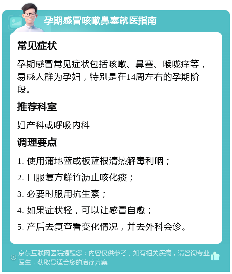 孕期感冒咳嗽鼻塞就医指南 常见症状 孕期感冒常见症状包括咳嗽、鼻塞、喉咙痒等，易感人群为孕妇，特别是在14周左右的孕期阶段。 推荐科室 妇产科或呼吸内科 调理要点 1. 使用蒲地蓝或板蓝根清热解毒利咽； 2. 口服复方鲜竹沥止咳化痰； 3. 必要时服用抗生素； 4. 如果症状轻，可以让感冒自愈； 5. 产后去复查看变化情况，并去外科会诊。