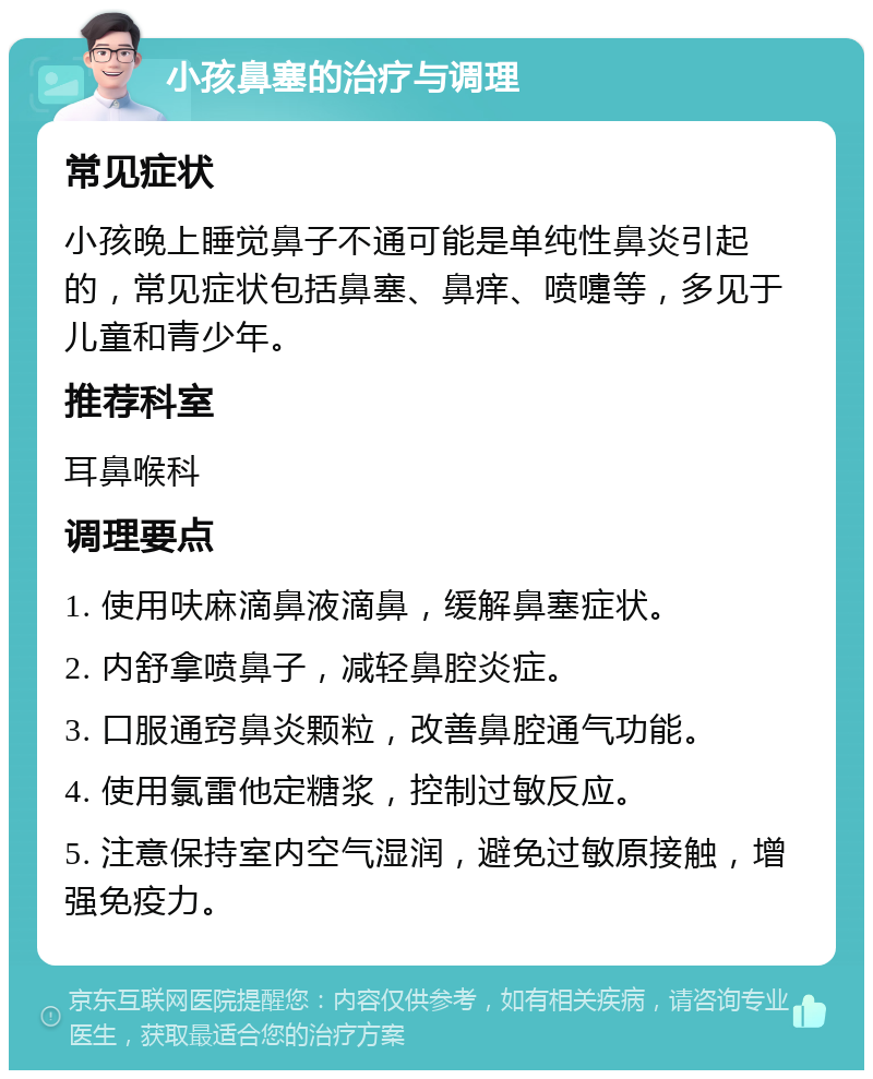 小孩鼻塞的治疗与调理 常见症状 小孩晚上睡觉鼻子不通可能是单纯性鼻炎引起的，常见症状包括鼻塞、鼻痒、喷嚏等，多见于儿童和青少年。 推荐科室 耳鼻喉科 调理要点 1. 使用呋麻滴鼻液滴鼻，缓解鼻塞症状。 2. 内舒拿喷鼻子，减轻鼻腔炎症。 3. 口服通窍鼻炎颗粒，改善鼻腔通气功能。 4. 使用氯雷他定糖浆，控制过敏反应。 5. 注意保持室内空气湿润，避免过敏原接触，增强免疫力。