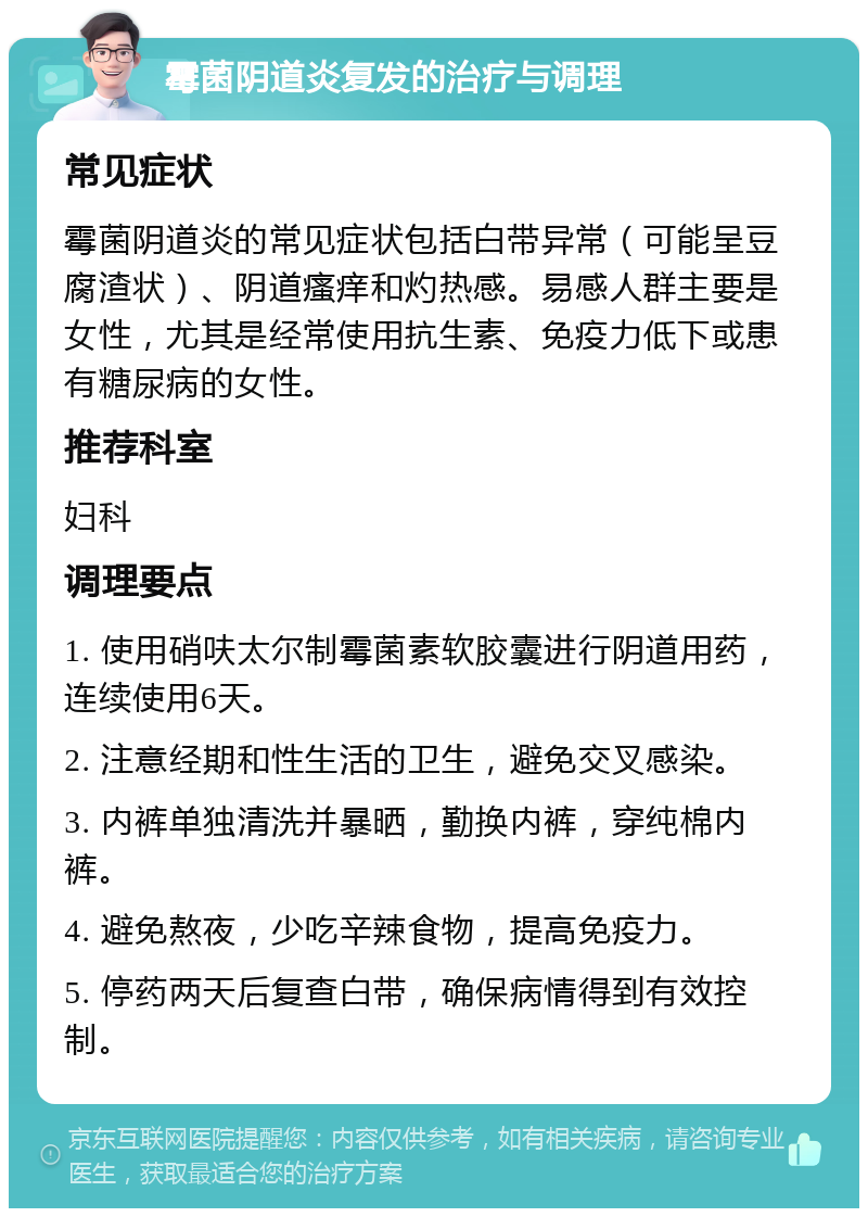 霉菌阴道炎复发的治疗与调理 常见症状 霉菌阴道炎的常见症状包括白带异常（可能呈豆腐渣状）、阴道瘙痒和灼热感。易感人群主要是女性，尤其是经常使用抗生素、免疫力低下或患有糖尿病的女性。 推荐科室 妇科 调理要点 1. 使用硝呋太尔制霉菌素软胶囊进行阴道用药，连续使用6天。 2. 注意经期和性生活的卫生，避免交叉感染。 3. 内裤单独清洗并暴晒，勤换内裤，穿纯棉内裤。 4. 避免熬夜，少吃辛辣食物，提高免疫力。 5. 停药两天后复查白带，确保病情得到有效控制。