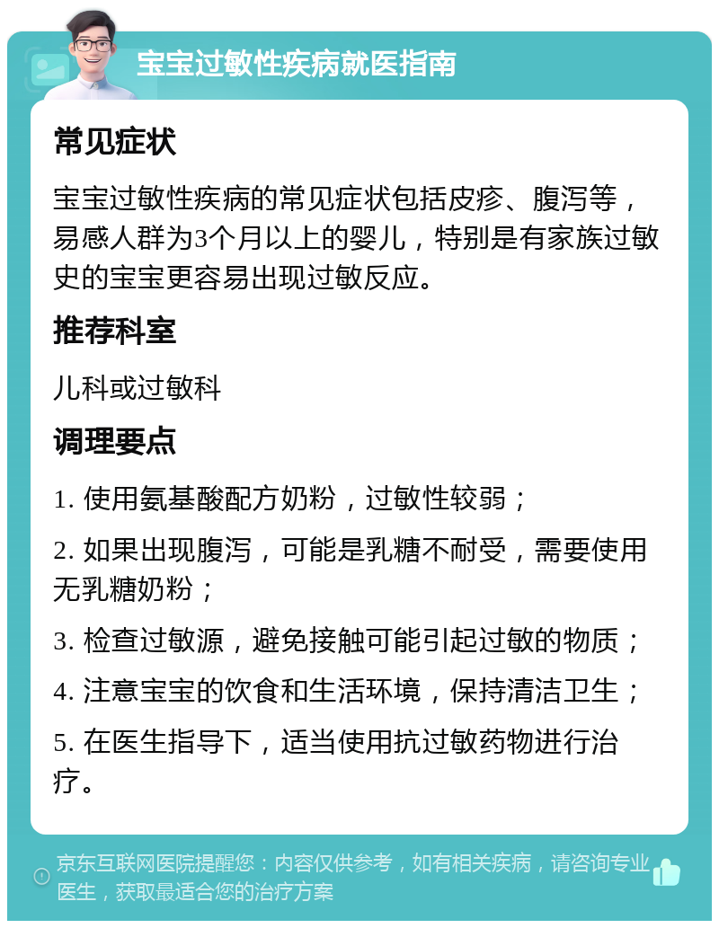 宝宝过敏性疾病就医指南 常见症状 宝宝过敏性疾病的常见症状包括皮疹、腹泻等，易感人群为3个月以上的婴儿，特别是有家族过敏史的宝宝更容易出现过敏反应。 推荐科室 儿科或过敏科 调理要点 1. 使用氨基酸配方奶粉，过敏性较弱； 2. 如果出现腹泻，可能是乳糖不耐受，需要使用无乳糖奶粉； 3. 检查过敏源，避免接触可能引起过敏的物质； 4. 注意宝宝的饮食和生活环境，保持清洁卫生； 5. 在医生指导下，适当使用抗过敏药物进行治疗。