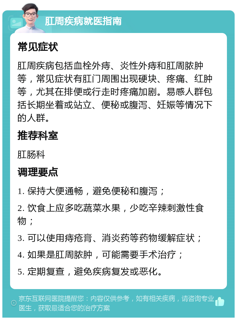 肛周疾病就医指南 常见症状 肛周疾病包括血栓外痔、炎性外痔和肛周脓肿等，常见症状有肛门周围出现硬块、疼痛、红肿等，尤其在排便或行走时疼痛加剧。易感人群包括长期坐着或站立、便秘或腹泻、妊娠等情况下的人群。 推荐科室 肛肠科 调理要点 1. 保持大便通畅，避免便秘和腹泻； 2. 饮食上应多吃蔬菜水果，少吃辛辣刺激性食物； 3. 可以使用痔疮膏、消炎药等药物缓解症状； 4. 如果是肛周脓肿，可能需要手术治疗； 5. 定期复查，避免疾病复发或恶化。