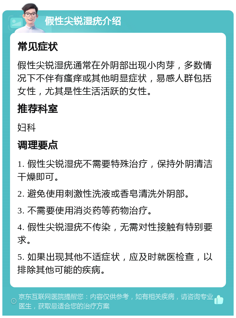 假性尖锐湿疣介绍 常见症状 假性尖锐湿疣通常在外阴部出现小肉芽，多数情况下不伴有瘙痒或其他明显症状，易感人群包括女性，尤其是性生活活跃的女性。 推荐科室 妇科 调理要点 1. 假性尖锐湿疣不需要特殊治疗，保持外阴清洁干燥即可。 2. 避免使用刺激性洗液或香皂清洗外阴部。 3. 不需要使用消炎药等药物治疗。 4. 假性尖锐湿疣不传染，无需对性接触有特别要求。 5. 如果出现其他不适症状，应及时就医检查，以排除其他可能的疾病。