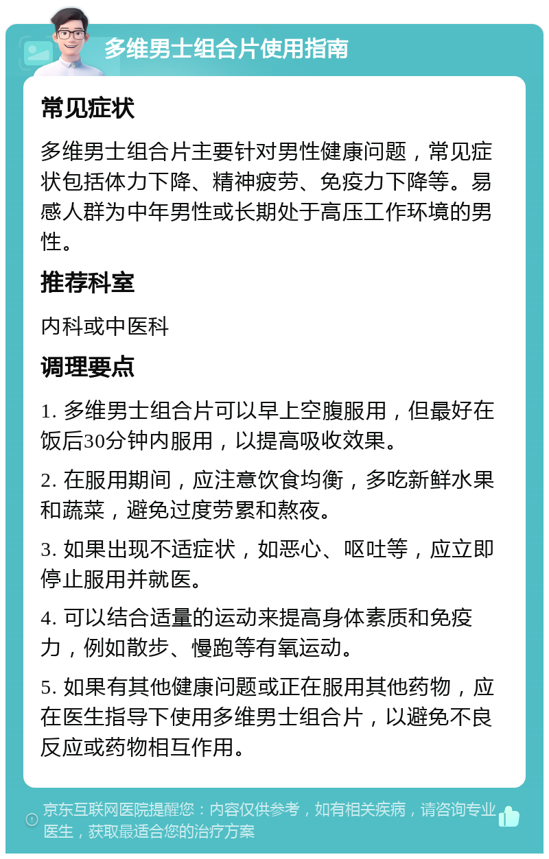 多维男士组合片使用指南 常见症状 多维男士组合片主要针对男性健康问题，常见症状包括体力下降、精神疲劳、免疫力下降等。易感人群为中年男性或长期处于高压工作环境的男性。 推荐科室 内科或中医科 调理要点 1. 多维男士组合片可以早上空腹服用，但最好在饭后30分钟内服用，以提高吸收效果。 2. 在服用期间，应注意饮食均衡，多吃新鲜水果和蔬菜，避免过度劳累和熬夜。 3. 如果出现不适症状，如恶心、呕吐等，应立即停止服用并就医。 4. 可以结合适量的运动来提高身体素质和免疫力，例如散步、慢跑等有氧运动。 5. 如果有其他健康问题或正在服用其他药物，应在医生指导下使用多维男士组合片，以避免不良反应或药物相互作用。