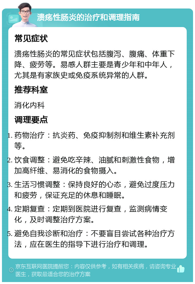 溃疡性肠炎的治疗和调理指南 常见症状 溃疡性肠炎的常见症状包括腹泻、腹痛、体重下降、疲劳等。易感人群主要是青少年和中年人，尤其是有家族史或免疫系统异常的人群。 推荐科室 消化内科 调理要点 药物治疗：抗炎药、免疫抑制剂和维生素补充剂等。 饮食调整：避免吃辛辣、油腻和刺激性食物，增加高纤维、易消化的食物摄入。 生活习惯调整：保持良好的心态，避免过度压力和疲劳，保证充足的休息和睡眠。 定期复查：定期到医院进行复查，监测病情变化，及时调整治疗方案。 避免自我诊断和治疗：不要盲目尝试各种治疗方法，应在医生的指导下进行治疗和调理。