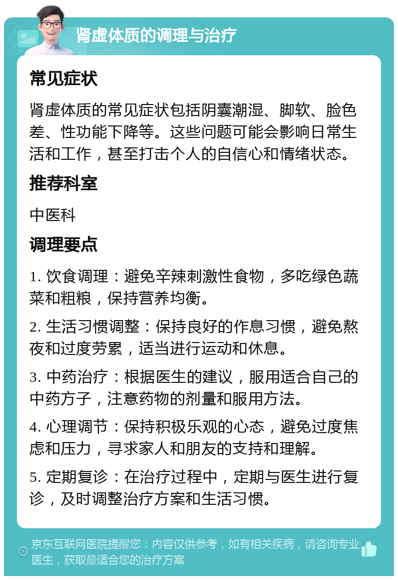 肾虚体质的调理与治疗 常见症状 肾虚体质的常见症状包括阴囊潮湿、脚软、脸色差、性功能下降等。这些问题可能会影响日常生活和工作，甚至打击个人的自信心和情绪状态。 推荐科室 中医科 调理要点 1. 饮食调理：避免辛辣刺激性食物，多吃绿色蔬菜和粗粮，保持营养均衡。 2. 生活习惯调整：保持良好的作息习惯，避免熬夜和过度劳累，适当进行运动和休息。 3. 中药治疗：根据医生的建议，服用适合自己的中药方子，注意药物的剂量和服用方法。 4. 心理调节：保持积极乐观的心态，避免过度焦虑和压力，寻求家人和朋友的支持和理解。 5. 定期复诊：在治疗过程中，定期与医生进行复诊，及时调整治疗方案和生活习惯。