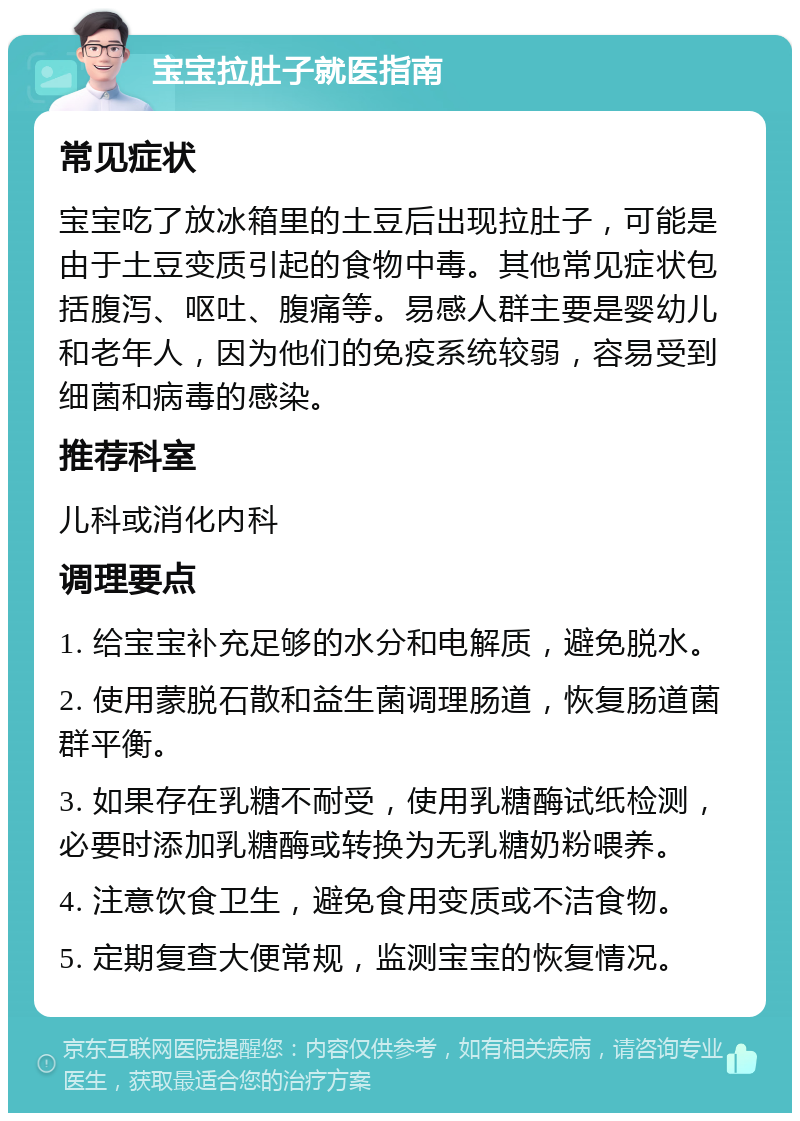 宝宝拉肚子就医指南 常见症状 宝宝吃了放冰箱里的土豆后出现拉肚子，可能是由于土豆变质引起的食物中毒。其他常见症状包括腹泻、呕吐、腹痛等。易感人群主要是婴幼儿和老年人，因为他们的免疫系统较弱，容易受到细菌和病毒的感染。 推荐科室 儿科或消化内科 调理要点 1. 给宝宝补充足够的水分和电解质，避免脱水。 2. 使用蒙脱石散和益生菌调理肠道，恢复肠道菌群平衡。 3. 如果存在乳糖不耐受，使用乳糖酶试纸检测，必要时添加乳糖酶或转换为无乳糖奶粉喂养。 4. 注意饮食卫生，避免食用变质或不洁食物。 5. 定期复查大便常规，监测宝宝的恢复情况。