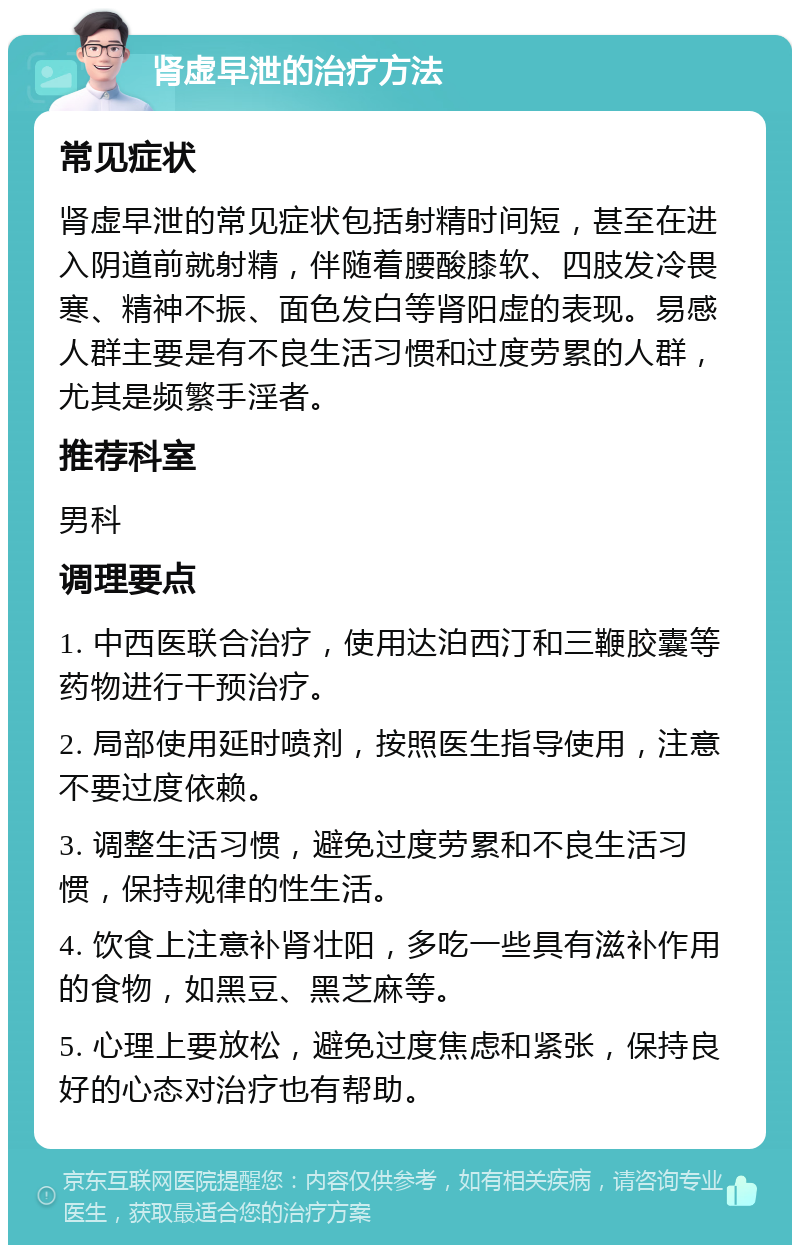 肾虚早泄的治疗方法 常见症状 肾虚早泄的常见症状包括射精时间短，甚至在进入阴道前就射精，伴随着腰酸膝软、四肢发冷畏寒、精神不振、面色发白等肾阳虚的表现。易感人群主要是有不良生活习惯和过度劳累的人群，尤其是频繁手淫者。 推荐科室 男科 调理要点 1. 中西医联合治疗，使用达泊西汀和三鞭胶囊等药物进行干预治疗。 2. 局部使用延时喷剂，按照医生指导使用，注意不要过度依赖。 3. 调整生活习惯，避免过度劳累和不良生活习惯，保持规律的性生活。 4. 饮食上注意补肾壮阳，多吃一些具有滋补作用的食物，如黑豆、黑芝麻等。 5. 心理上要放松，避免过度焦虑和紧张，保持良好的心态对治疗也有帮助。