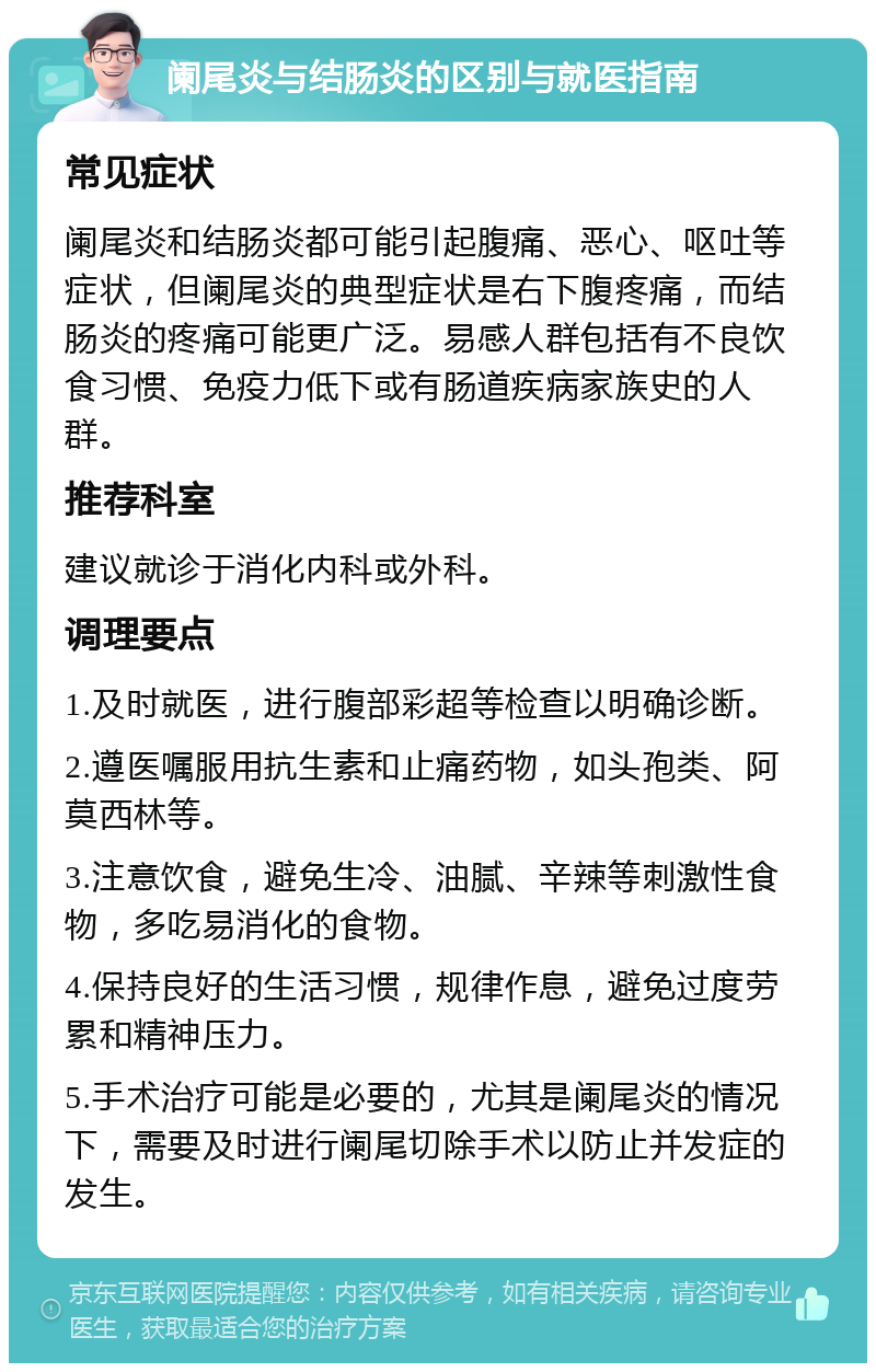 阑尾炎与结肠炎的区别与就医指南 常见症状 阑尾炎和结肠炎都可能引起腹痛、恶心、呕吐等症状，但阑尾炎的典型症状是右下腹疼痛，而结肠炎的疼痛可能更广泛。易感人群包括有不良饮食习惯、免疫力低下或有肠道疾病家族史的人群。 推荐科室 建议就诊于消化内科或外科。 调理要点 1.及时就医，进行腹部彩超等检查以明确诊断。 2.遵医嘱服用抗生素和止痛药物，如头孢类、阿莫西林等。 3.注意饮食，避免生冷、油腻、辛辣等刺激性食物，多吃易消化的食物。 4.保持良好的生活习惯，规律作息，避免过度劳累和精神压力。 5.手术治疗可能是必要的，尤其是阑尾炎的情况下，需要及时进行阑尾切除手术以防止并发症的发生。