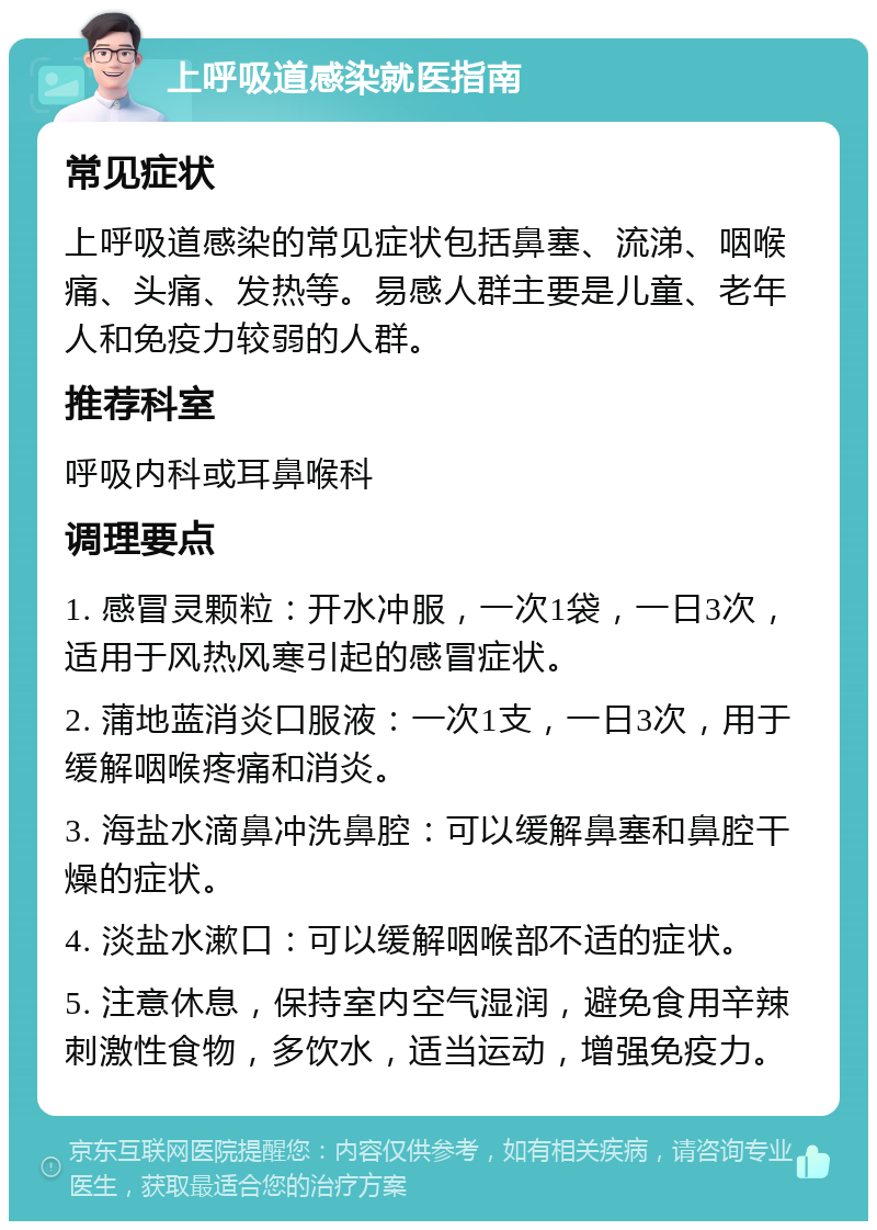 上呼吸道感染就医指南 常见症状 上呼吸道感染的常见症状包括鼻塞、流涕、咽喉痛、头痛、发热等。易感人群主要是儿童、老年人和免疫力较弱的人群。 推荐科室 呼吸内科或耳鼻喉科 调理要点 1. 感冒灵颗粒：开水冲服，一次1袋，一日3次，适用于风热风寒引起的感冒症状。 2. 蒲地蓝消炎口服液：一次1支，一日3次，用于缓解咽喉疼痛和消炎。 3. 海盐水滴鼻冲洗鼻腔：可以缓解鼻塞和鼻腔干燥的症状。 4. 淡盐水漱口：可以缓解咽喉部不适的症状。 5. 注意休息，保持室内空气湿润，避免食用辛辣刺激性食物，多饮水，适当运动，增强免疫力。