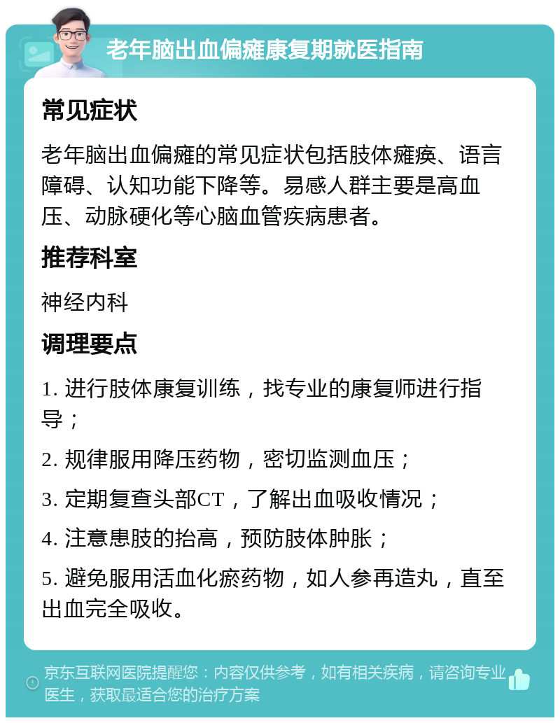 老年脑出血偏瘫康复期就医指南 常见症状 老年脑出血偏瘫的常见症状包括肢体瘫痪、语言障碍、认知功能下降等。易感人群主要是高血压、动脉硬化等心脑血管疾病患者。 推荐科室 神经内科 调理要点 1. 进行肢体康复训练，找专业的康复师进行指导； 2. 规律服用降压药物，密切监测血压； 3. 定期复查头部CT，了解出血吸收情况； 4. 注意患肢的抬高，预防肢体肿胀； 5. 避免服用活血化瘀药物，如人参再造丸，直至出血完全吸收。