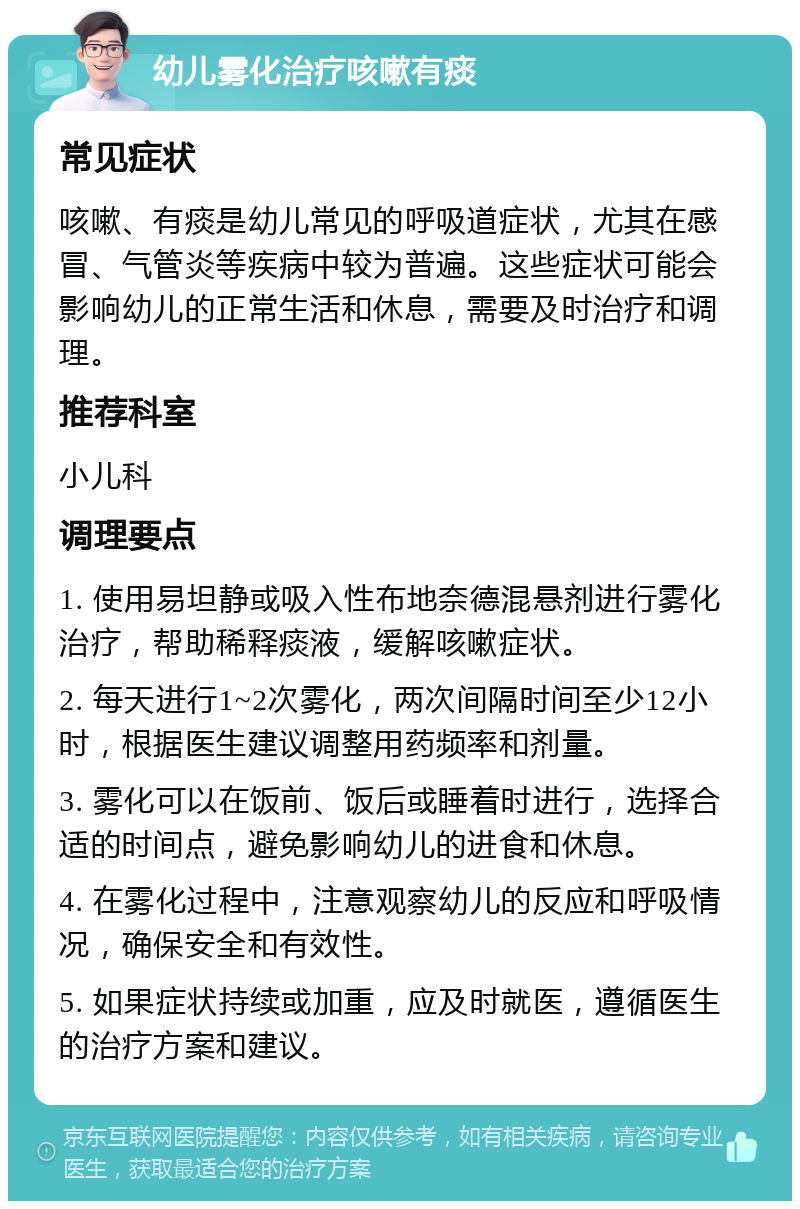 幼儿雾化治疗咳嗽有痰 常见症状 咳嗽、有痰是幼儿常见的呼吸道症状，尤其在感冒、气管炎等疾病中较为普遍。这些症状可能会影响幼儿的正常生活和休息，需要及时治疗和调理。 推荐科室 小儿科 调理要点 1. 使用易坦静或吸入性布地奈德混悬剂进行雾化治疗，帮助稀释痰液，缓解咳嗽症状。 2. 每天进行1~2次雾化，两次间隔时间至少12小时，根据医生建议调整用药频率和剂量。 3. 雾化可以在饭前、饭后或睡着时进行，选择合适的时间点，避免影响幼儿的进食和休息。 4. 在雾化过程中，注意观察幼儿的反应和呼吸情况，确保安全和有效性。 5. 如果症状持续或加重，应及时就医，遵循医生的治疗方案和建议。