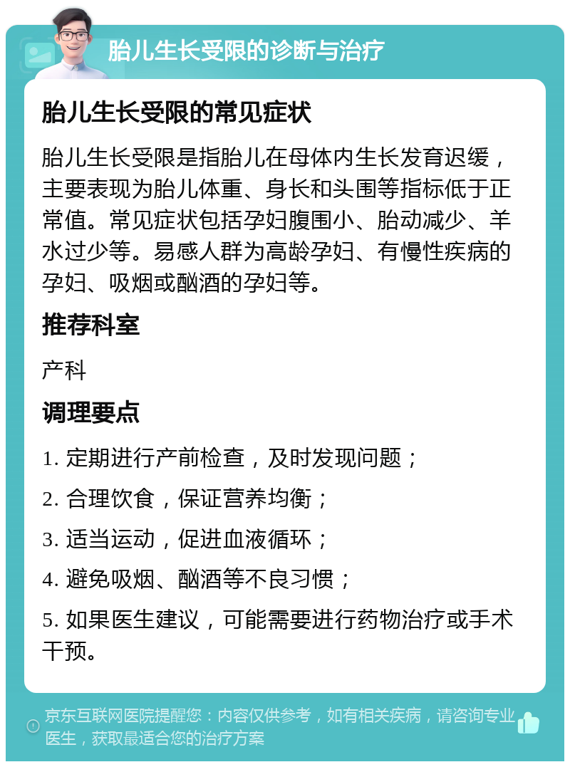 胎儿生长受限的诊断与治疗 胎儿生长受限的常见症状 胎儿生长受限是指胎儿在母体内生长发育迟缓，主要表现为胎儿体重、身长和头围等指标低于正常值。常见症状包括孕妇腹围小、胎动减少、羊水过少等。易感人群为高龄孕妇、有慢性疾病的孕妇、吸烟或酗酒的孕妇等。 推荐科室 产科 调理要点 1. 定期进行产前检查，及时发现问题； 2. 合理饮食，保证营养均衡； 3. 适当运动，促进血液循环； 4. 避免吸烟、酗酒等不良习惯； 5. 如果医生建议，可能需要进行药物治疗或手术干预。