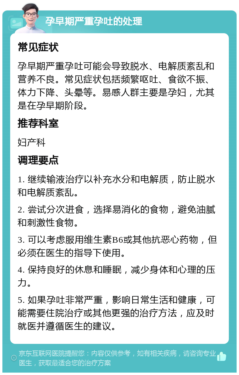 孕早期严重孕吐的处理 常见症状 孕早期严重孕吐可能会导致脱水、电解质紊乱和营养不良。常见症状包括频繁呕吐、食欲不振、体力下降、头晕等。易感人群主要是孕妇，尤其是在孕早期阶段。 推荐科室 妇产科 调理要点 1. 继续输液治疗以补充水分和电解质，防止脱水和电解质紊乱。 2. 尝试分次进食，选择易消化的食物，避免油腻和刺激性食物。 3. 可以考虑服用维生素B6或其他抗恶心药物，但必须在医生的指导下使用。 4. 保持良好的休息和睡眠，减少身体和心理的压力。 5. 如果孕吐非常严重，影响日常生活和健康，可能需要住院治疗或其他更强的治疗方法，应及时就医并遵循医生的建议。