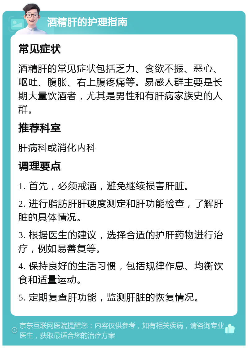 酒精肝的护理指南 常见症状 酒精肝的常见症状包括乏力、食欲不振、恶心、呕吐、腹胀、右上腹疼痛等。易感人群主要是长期大量饮酒者，尤其是男性和有肝病家族史的人群。 推荐科室 肝病科或消化内科 调理要点 1. 首先，必须戒酒，避免继续损害肝脏。 2. 进行脂肪肝肝硬度测定和肝功能检查，了解肝脏的具体情况。 3. 根据医生的建议，选择合适的护肝药物进行治疗，例如易善复等。 4. 保持良好的生活习惯，包括规律作息、均衡饮食和适量运动。 5. 定期复查肝功能，监测肝脏的恢复情况。