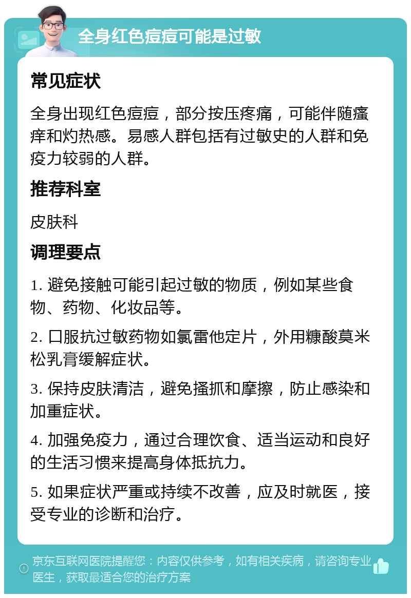 全身红色痘痘可能是过敏 常见症状 全身出现红色痘痘，部分按压疼痛，可能伴随瘙痒和灼热感。易感人群包括有过敏史的人群和免疫力较弱的人群。 推荐科室 皮肤科 调理要点 1. 避免接触可能引起过敏的物质，例如某些食物、药物、化妆品等。 2. 口服抗过敏药物如氯雷他定片，外用糠酸莫米松乳膏缓解症状。 3. 保持皮肤清洁，避免搔抓和摩擦，防止感染和加重症状。 4. 加强免疫力，通过合理饮食、适当运动和良好的生活习惯来提高身体抵抗力。 5. 如果症状严重或持续不改善，应及时就医，接受专业的诊断和治疗。