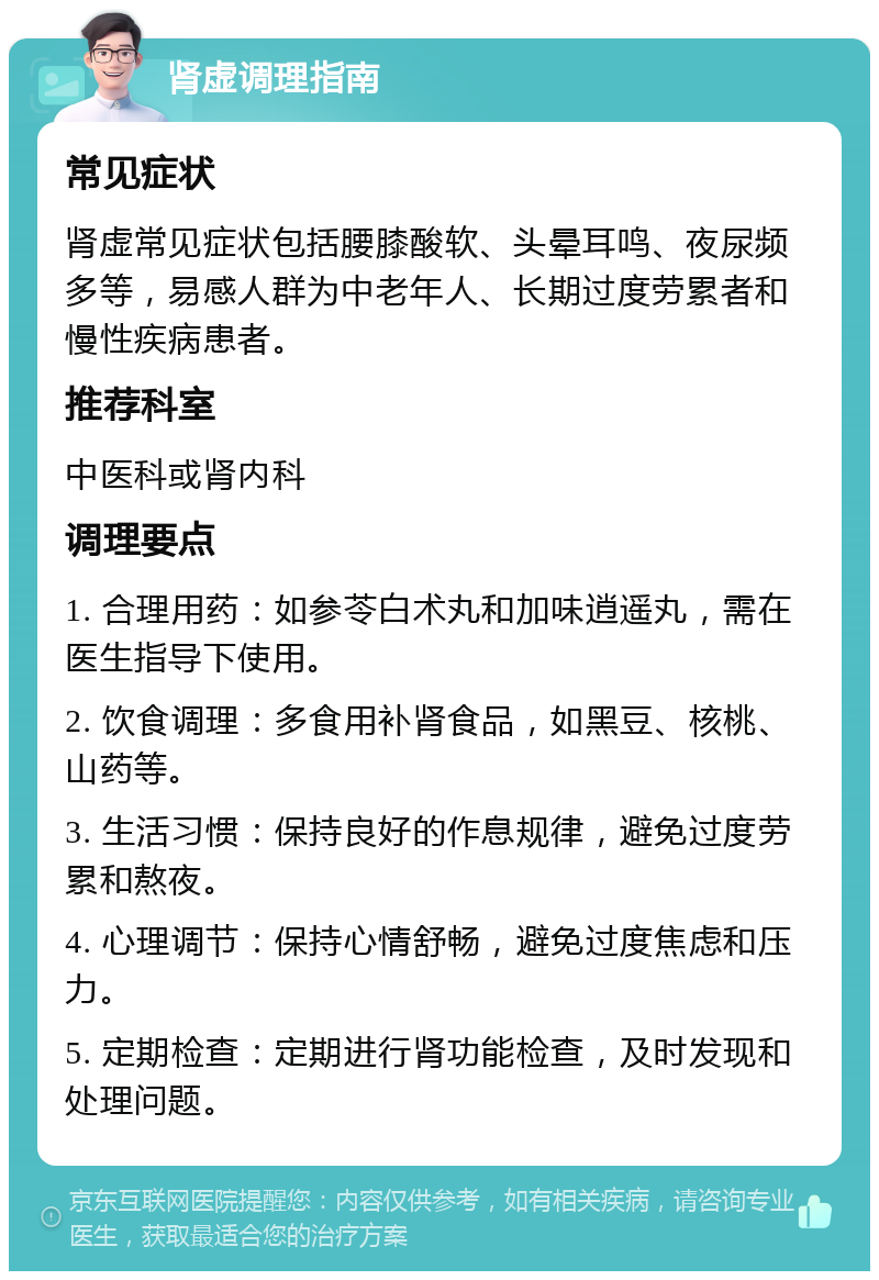 肾虚调理指南 常见症状 肾虚常见症状包括腰膝酸软、头晕耳鸣、夜尿频多等，易感人群为中老年人、长期过度劳累者和慢性疾病患者。 推荐科室 中医科或肾内科 调理要点 1. 合理用药：如参苓白术丸和加味逍遥丸，需在医生指导下使用。 2. 饮食调理：多食用补肾食品，如黑豆、核桃、山药等。 3. 生活习惯：保持良好的作息规律，避免过度劳累和熬夜。 4. 心理调节：保持心情舒畅，避免过度焦虑和压力。 5. 定期检查：定期进行肾功能检查，及时发现和处理问题。