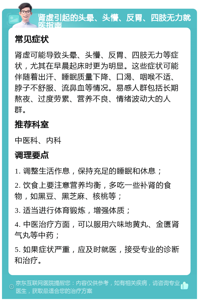 肾虚引起的头晕、头懵、反胃、四肢无力就医指南 常见症状 肾虚可能导致头晕、头懵、反胃、四肢无力等症状，尤其在早晨起床时更为明显。这些症状可能伴随着出汗、睡眠质量下降、口渴、咽喉不适、脖子不舒服、流鼻血等情况。易感人群包括长期熬夜、过度劳累、营养不良、情绪波动大的人群。 推荐科室 中医科、内科 调理要点 1. 调整生活作息，保持充足的睡眠和休息； 2. 饮食上要注意营养均衡，多吃一些补肾的食物，如黑豆、黑芝麻、核桃等； 3. 适当进行体育锻炼，增强体质； 4. 中医治疗方面，可以服用六味地黄丸、金匮肾气丸等中药； 5. 如果症状严重，应及时就医，接受专业的诊断和治疗。