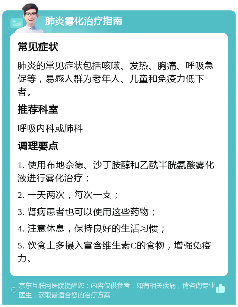 肺炎雾化治疗指南 常见症状 肺炎的常见症状包括咳嗽、发热、胸痛、呼吸急促等，易感人群为老年人、儿童和免疫力低下者。 推荐科室 呼吸内科或肺科 调理要点 1. 使用布地奈德、沙丁胺醇和乙酰半胱氨酸雾化液进行雾化治疗； 2. 一天两次，每次一支； 3. 肾病患者也可以使用这些药物； 4. 注意休息，保持良好的生活习惯； 5. 饮食上多摄入富含维生素C的食物，增强免疫力。