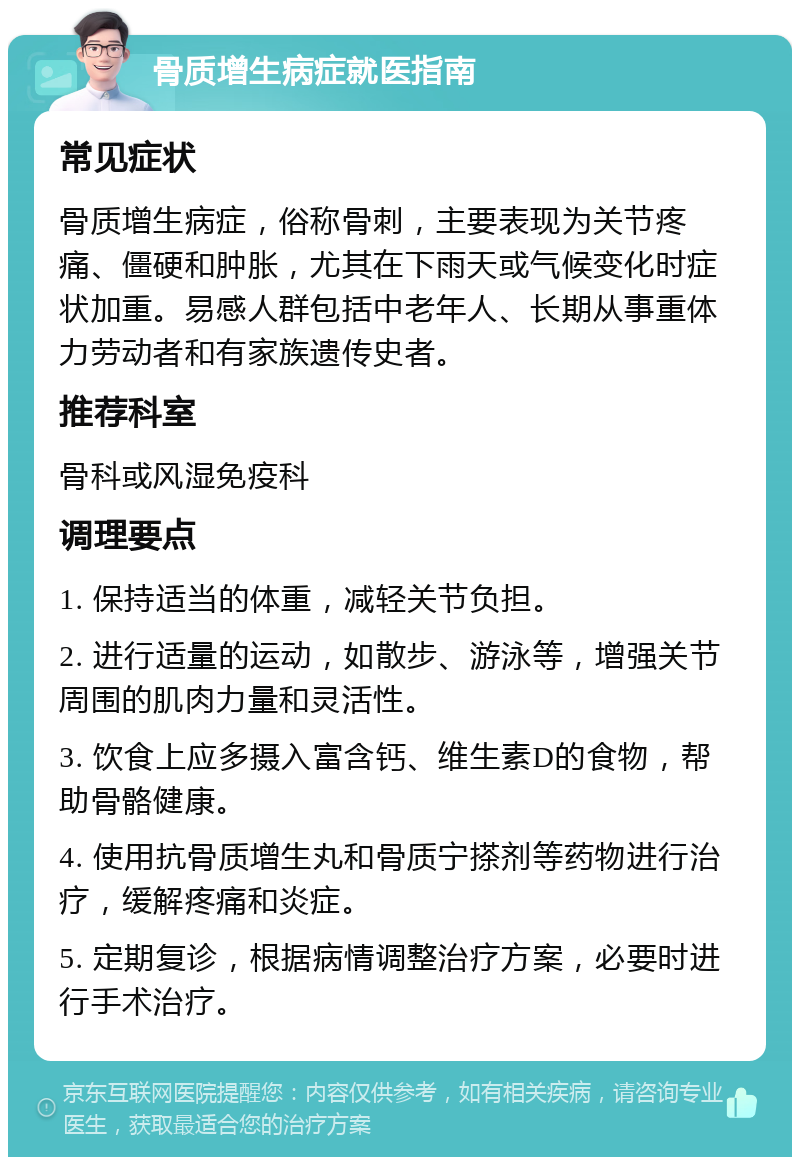 骨质增生病症就医指南 常见症状 骨质增生病症，俗称骨刺，主要表现为关节疼痛、僵硬和肿胀，尤其在下雨天或气候变化时症状加重。易感人群包括中老年人、长期从事重体力劳动者和有家族遗传史者。 推荐科室 骨科或风湿免疫科 调理要点 1. 保持适当的体重，减轻关节负担。 2. 进行适量的运动，如散步、游泳等，增强关节周围的肌肉力量和灵活性。 3. 饮食上应多摄入富含钙、维生素D的食物，帮助骨骼健康。 4. 使用抗骨质增生丸和骨质宁搽剂等药物进行治疗，缓解疼痛和炎症。 5. 定期复诊，根据病情调整治疗方案，必要时进行手术治疗。