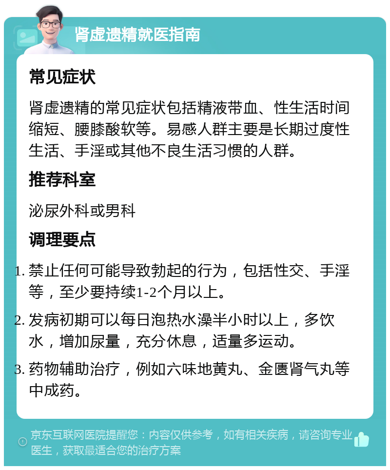 肾虚遗精就医指南 常见症状 肾虚遗精的常见症状包括精液带血、性生活时间缩短、腰膝酸软等。易感人群主要是长期过度性生活、手淫或其他不良生活习惯的人群。 推荐科室 泌尿外科或男科 调理要点 禁止任何可能导致勃起的行为，包括性交、手淫等，至少要持续1-2个月以上。 发病初期可以每日泡热水澡半小时以上，多饮水，增加尿量，充分休息，适量多运动。 药物辅助治疗，例如六味地黄丸、金匮肾气丸等中成药。