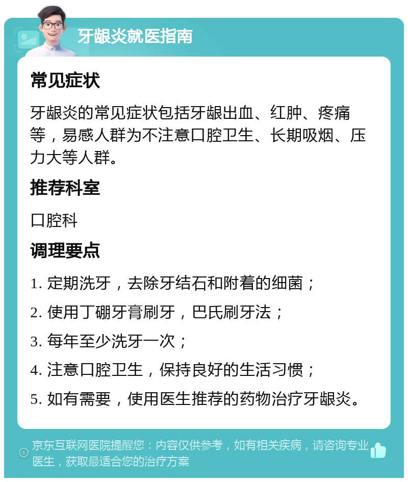 牙龈炎就医指南 常见症状 牙龈炎的常见症状包括牙龈出血、红肿、疼痛等，易感人群为不注意口腔卫生、长期吸烟、压力大等人群。 推荐科室 口腔科 调理要点 1. 定期洗牙，去除牙结石和附着的细菌； 2. 使用丁硼牙膏刷牙，巴氏刷牙法； 3. 每年至少洗牙一次； 4. 注意口腔卫生，保持良好的生活习惯； 5. 如有需要，使用医生推荐的药物治疗牙龈炎。