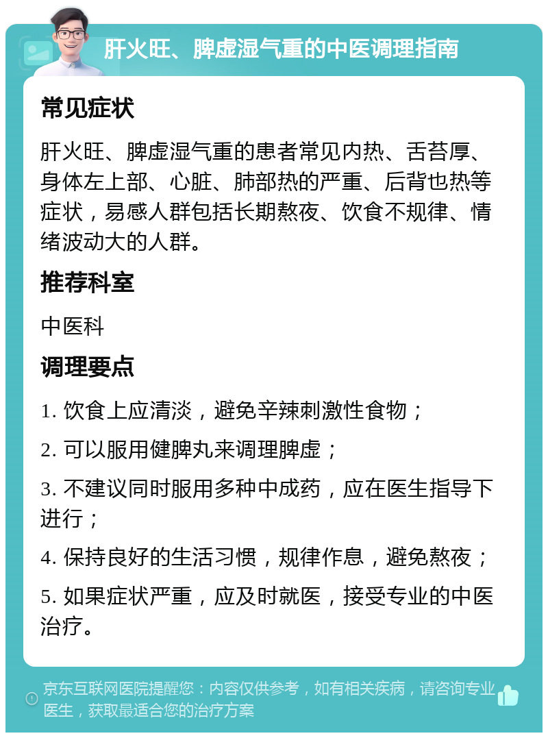 肝火旺、脾虚湿气重的中医调理指南 常见症状 肝火旺、脾虚湿气重的患者常见内热、舌苔厚、身体左上部、心脏、肺部热的严重、后背也热等症状，易感人群包括长期熬夜、饮食不规律、情绪波动大的人群。 推荐科室 中医科 调理要点 1. 饮食上应清淡，避免辛辣刺激性食物； 2. 可以服用健脾丸来调理脾虚； 3. 不建议同时服用多种中成药，应在医生指导下进行； 4. 保持良好的生活习惯，规律作息，避免熬夜； 5. 如果症状严重，应及时就医，接受专业的中医治疗。