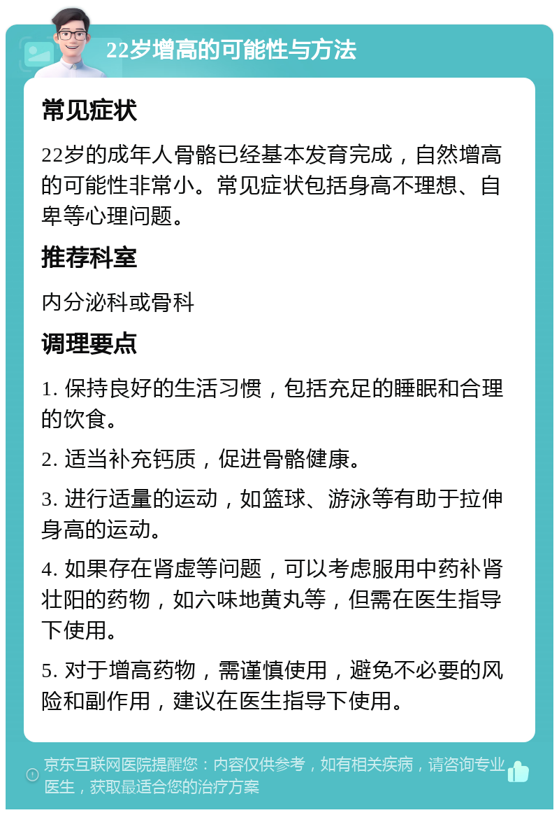 22岁增高的可能性与方法 常见症状 22岁的成年人骨骼已经基本发育完成，自然增高的可能性非常小。常见症状包括身高不理想、自卑等心理问题。 推荐科室 内分泌科或骨科 调理要点 1. 保持良好的生活习惯，包括充足的睡眠和合理的饮食。 2. 适当补充钙质，促进骨骼健康。 3. 进行适量的运动，如篮球、游泳等有助于拉伸身高的运动。 4. 如果存在肾虚等问题，可以考虑服用中药补肾壮阳的药物，如六味地黄丸等，但需在医生指导下使用。 5. 对于增高药物，需谨慎使用，避免不必要的风险和副作用，建议在医生指导下使用。