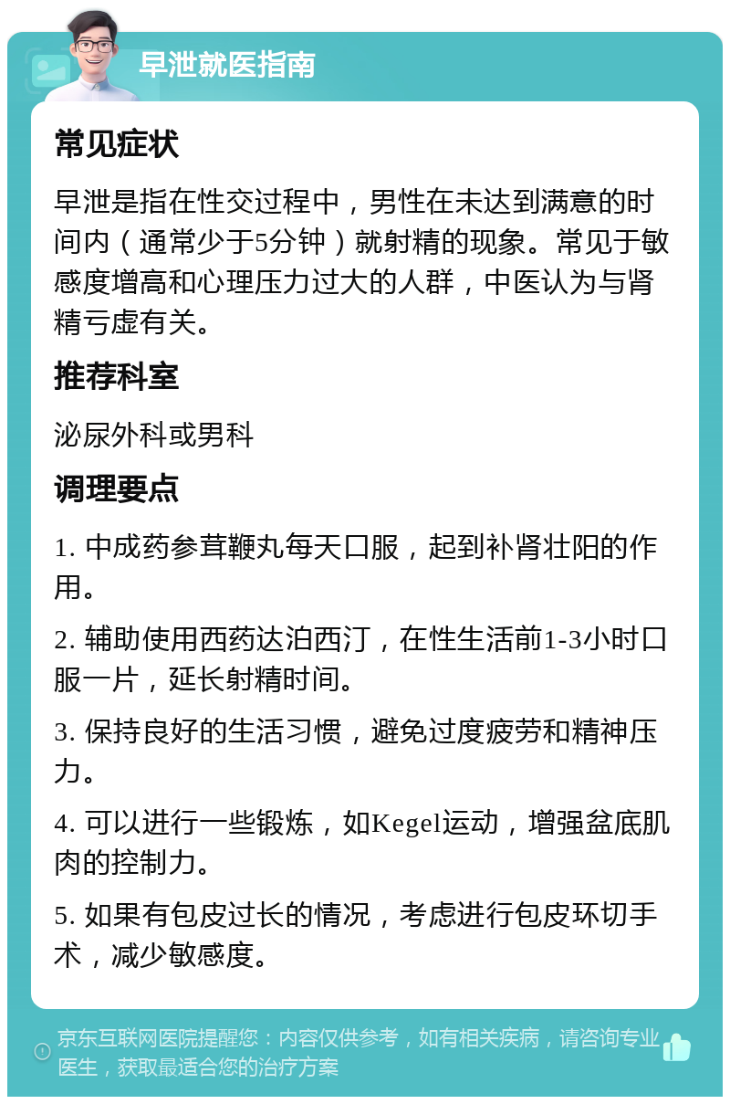 早泄就医指南 常见症状 早泄是指在性交过程中，男性在未达到满意的时间内（通常少于5分钟）就射精的现象。常见于敏感度增高和心理压力过大的人群，中医认为与肾精亏虚有关。 推荐科室 泌尿外科或男科 调理要点 1. 中成药参茸鞭丸每天口服，起到补肾壮阳的作用。 2. 辅助使用西药达泊西汀，在性生活前1-3小时口服一片，延长射精时间。 3. 保持良好的生活习惯，避免过度疲劳和精神压力。 4. 可以进行一些锻炼，如Kegel运动，增强盆底肌肉的控制力。 5. 如果有包皮过长的情况，考虑进行包皮环切手术，减少敏感度。