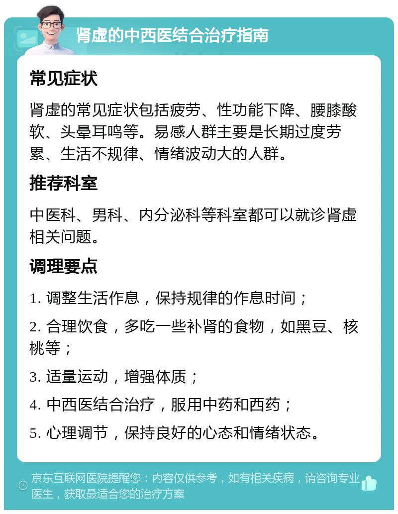 肾虚的中西医结合治疗指南 常见症状 肾虚的常见症状包括疲劳、性功能下降、腰膝酸软、头晕耳鸣等。易感人群主要是长期过度劳累、生活不规律、情绪波动大的人群。 推荐科室 中医科、男科、内分泌科等科室都可以就诊肾虚相关问题。 调理要点 1. 调整生活作息，保持规律的作息时间； 2. 合理饮食，多吃一些补肾的食物，如黑豆、核桃等； 3. 适量运动，增强体质； 4. 中西医结合治疗，服用中药和西药； 5. 心理调节，保持良好的心态和情绪状态。