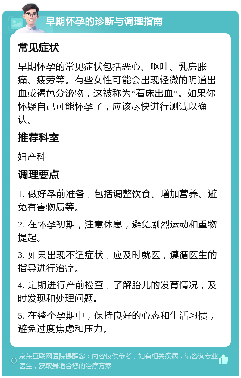 早期怀孕的诊断与调理指南 常见症状 早期怀孕的常见症状包括恶心、呕吐、乳房胀痛、疲劳等。有些女性可能会出现轻微的阴道出血或褐色分泌物，这被称为“着床出血”。如果你怀疑自己可能怀孕了，应该尽快进行测试以确认。 推荐科室 妇产科 调理要点 1. 做好孕前准备，包括调整饮食、增加营养、避免有害物质等。 2. 在怀孕初期，注意休息，避免剧烈运动和重物提起。 3. 如果出现不适症状，应及时就医，遵循医生的指导进行治疗。 4. 定期进行产前检查，了解胎儿的发育情况，及时发现和处理问题。 5. 在整个孕期中，保持良好的心态和生活习惯，避免过度焦虑和压力。