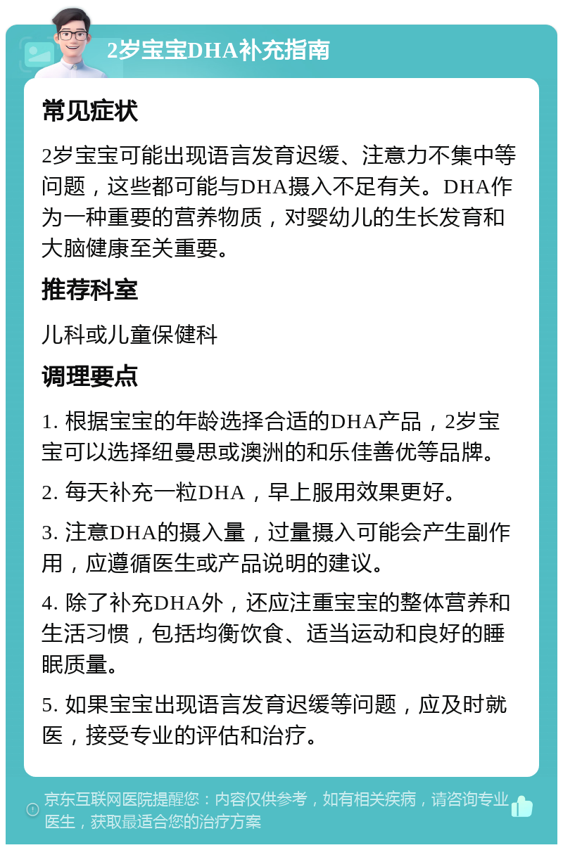 2岁宝宝DHA补充指南 常见症状 2岁宝宝可能出现语言发育迟缓、注意力不集中等问题，这些都可能与DHA摄入不足有关。DHA作为一种重要的营养物质，对婴幼儿的生长发育和大脑健康至关重要。 推荐科室 儿科或儿童保健科 调理要点 1. 根据宝宝的年龄选择合适的DHA产品，2岁宝宝可以选择纽曼思或澳洲的和乐佳善优等品牌。 2. 每天补充一粒DHA，早上服用效果更好。 3. 注意DHA的摄入量，过量摄入可能会产生副作用，应遵循医生或产品说明的建议。 4. 除了补充DHA外，还应注重宝宝的整体营养和生活习惯，包括均衡饮食、适当运动和良好的睡眠质量。 5. 如果宝宝出现语言发育迟缓等问题，应及时就医，接受专业的评估和治疗。