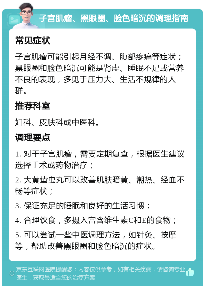 子宫肌瘤、黑眼圈、脸色暗沉的调理指南 常见症状 子宫肌瘤可能引起月经不调、腹部疼痛等症状；黑眼圈和脸色暗沉可能是肾虚、睡眠不足或营养不良的表现，多见于压力大、生活不规律的人群。 推荐科室 妇科、皮肤科或中医科。 调理要点 1. 对于子宫肌瘤，需要定期复查，根据医生建议选择手术或药物治疗； 2. 大黄蛰虫丸可以改善肌肤暗黄、潮热、经血不畅等症状； 3. 保证充足的睡眠和良好的生活习惯； 4. 合理饮食，多摄入富含维生素C和E的食物； 5. 可以尝试一些中医调理方法，如针灸、按摩等，帮助改善黑眼圈和脸色暗沉的症状。