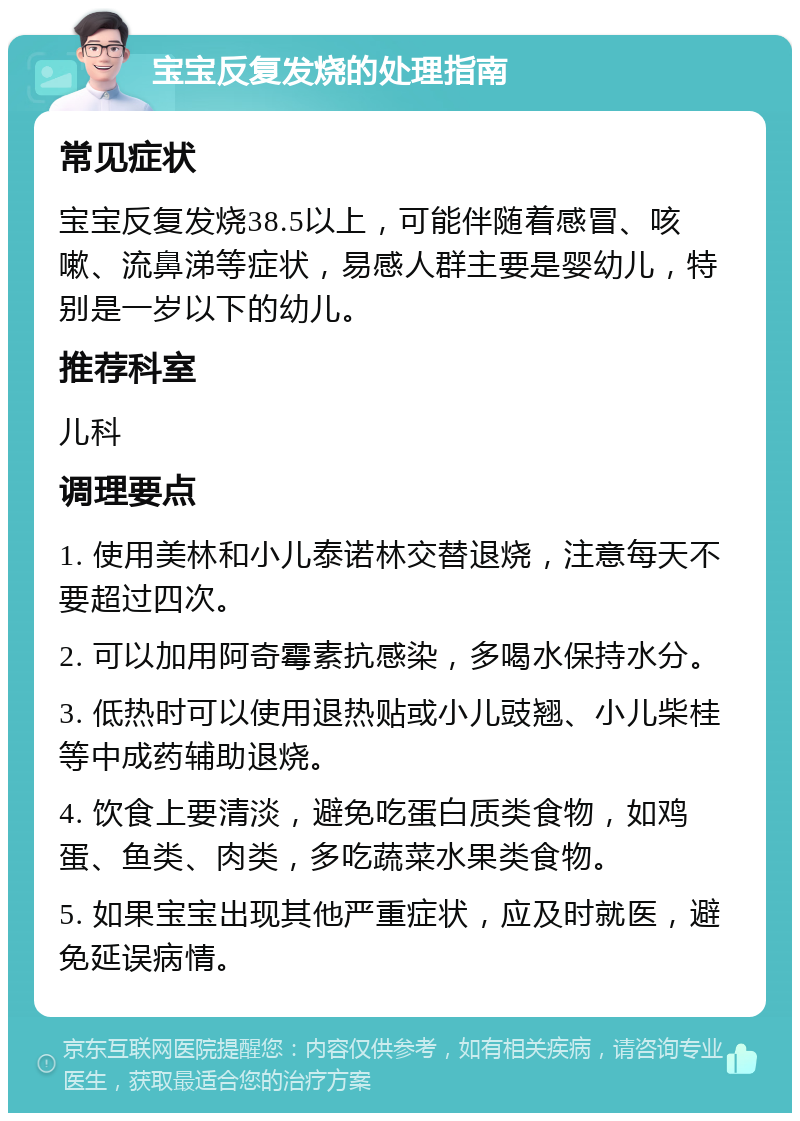 宝宝反复发烧的处理指南 常见症状 宝宝反复发烧38.5以上，可能伴随着感冒、咳嗽、流鼻涕等症状，易感人群主要是婴幼儿，特别是一岁以下的幼儿。 推荐科室 儿科 调理要点 1. 使用美林和小儿泰诺林交替退烧，注意每天不要超过四次。 2. 可以加用阿奇霉素抗感染，多喝水保持水分。 3. 低热时可以使用退热贴或小儿豉翘、小儿柴桂等中成药辅助退烧。 4. 饮食上要清淡，避免吃蛋白质类食物，如鸡蛋、鱼类、肉类，多吃蔬菜水果类食物。 5. 如果宝宝出现其他严重症状，应及时就医，避免延误病情。