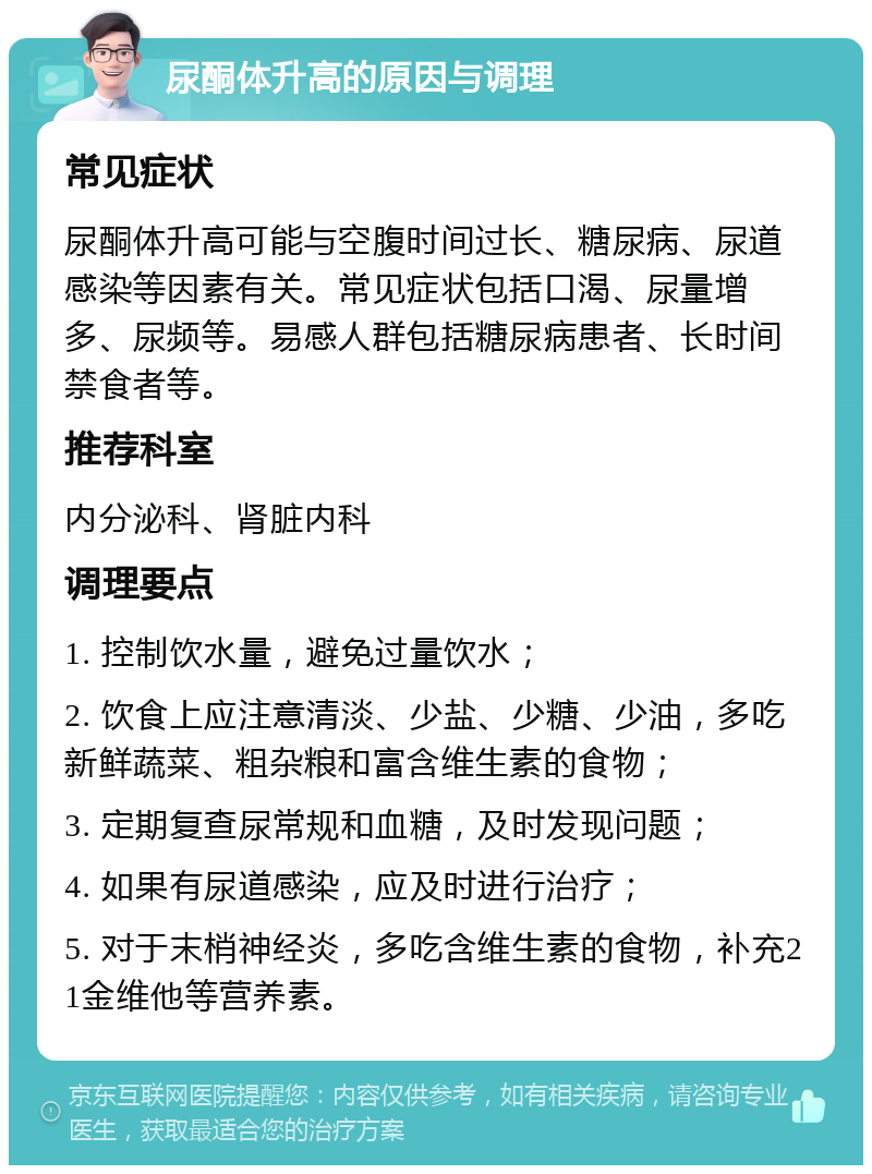 尿酮体升高的原因与调理 常见症状 尿酮体升高可能与空腹时间过长、糖尿病、尿道感染等因素有关。常见症状包括口渴、尿量增多、尿频等。易感人群包括糖尿病患者、长时间禁食者等。 推荐科室 内分泌科、肾脏内科 调理要点 1. 控制饮水量，避免过量饮水； 2. 饮食上应注意清淡、少盐、少糖、少油，多吃新鲜蔬菜、粗杂粮和富含维生素的食物； 3. 定期复查尿常规和血糖，及时发现问题； 4. 如果有尿道感染，应及时进行治疗； 5. 对于末梢神经炎，多吃含维生素的食物，补充21金维他等营养素。