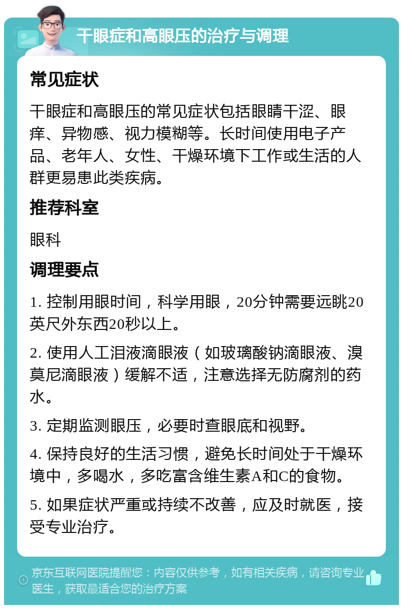 干眼症和高眼压的治疗与调理 常见症状 干眼症和高眼压的常见症状包括眼睛干涩、眼痒、异物感、视力模糊等。长时间使用电子产品、老年人、女性、干燥环境下工作或生活的人群更易患此类疾病。 推荐科室 眼科 调理要点 1. 控制用眼时间，科学用眼，20分钟需要远眺20英尺外东西20秒以上。 2. 使用人工泪液滴眼液（如玻璃酸钠滴眼液、溴莫尼滴眼液）缓解不适，注意选择无防腐剂的药水。 3. 定期监测眼压，必要时查眼底和视野。 4. 保持良好的生活习惯，避免长时间处于干燥环境中，多喝水，多吃富含维生素A和C的食物。 5. 如果症状严重或持续不改善，应及时就医，接受专业治疗。