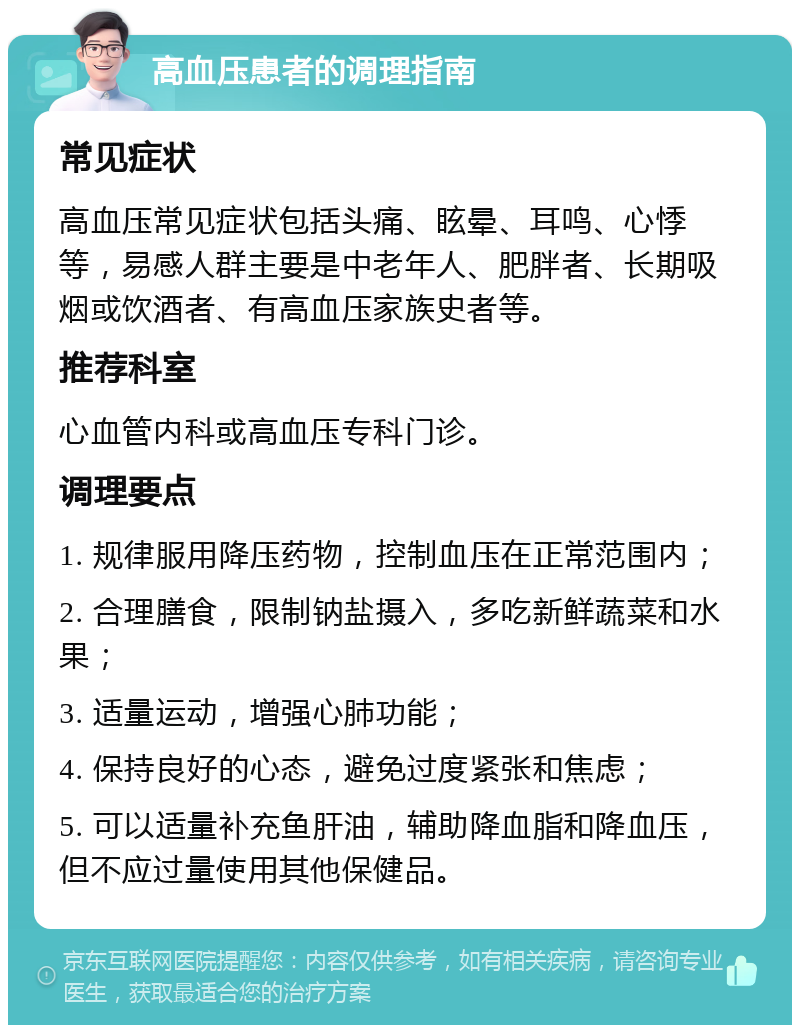 高血压患者的调理指南 常见症状 高血压常见症状包括头痛、眩晕、耳鸣、心悸等，易感人群主要是中老年人、肥胖者、长期吸烟或饮酒者、有高血压家族史者等。 推荐科室 心血管内科或高血压专科门诊。 调理要点 1. 规律服用降压药物，控制血压在正常范围内； 2. 合理膳食，限制钠盐摄入，多吃新鲜蔬菜和水果； 3. 适量运动，增强心肺功能； 4. 保持良好的心态，避免过度紧张和焦虑； 5. 可以适量补充鱼肝油，辅助降血脂和降血压，但不应过量使用其他保健品。