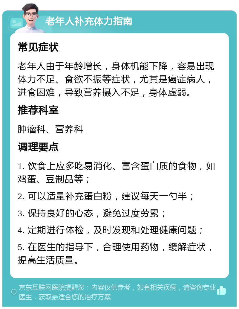 老年人补充体力指南 常见症状 老年人由于年龄增长，身体机能下降，容易出现体力不足、食欲不振等症状，尤其是癌症病人，进食困难，导致营养摄入不足，身体虚弱。 推荐科室 肿瘤科、营养科 调理要点 1. 饮食上应多吃易消化、富含蛋白质的食物，如鸡蛋、豆制品等； 2. 可以适量补充蛋白粉，建议每天一勺半； 3. 保持良好的心态，避免过度劳累； 4. 定期进行体检，及时发现和处理健康问题； 5. 在医生的指导下，合理使用药物，缓解症状，提高生活质量。