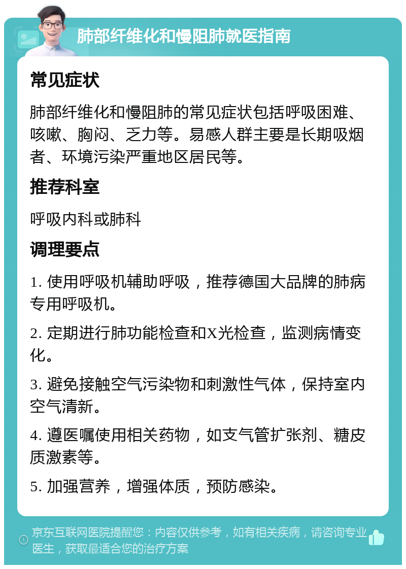 肺部纤维化和慢阻肺就医指南 常见症状 肺部纤维化和慢阻肺的常见症状包括呼吸困难、咳嗽、胸闷、乏力等。易感人群主要是长期吸烟者、环境污染严重地区居民等。 推荐科室 呼吸内科或肺科 调理要点 1. 使用呼吸机辅助呼吸，推荐德国大品牌的肺病专用呼吸机。 2. 定期进行肺功能检查和X光检查，监测病情变化。 3. 避免接触空气污染物和刺激性气体，保持室内空气清新。 4. 遵医嘱使用相关药物，如支气管扩张剂、糖皮质激素等。 5. 加强营养，增强体质，预防感染。